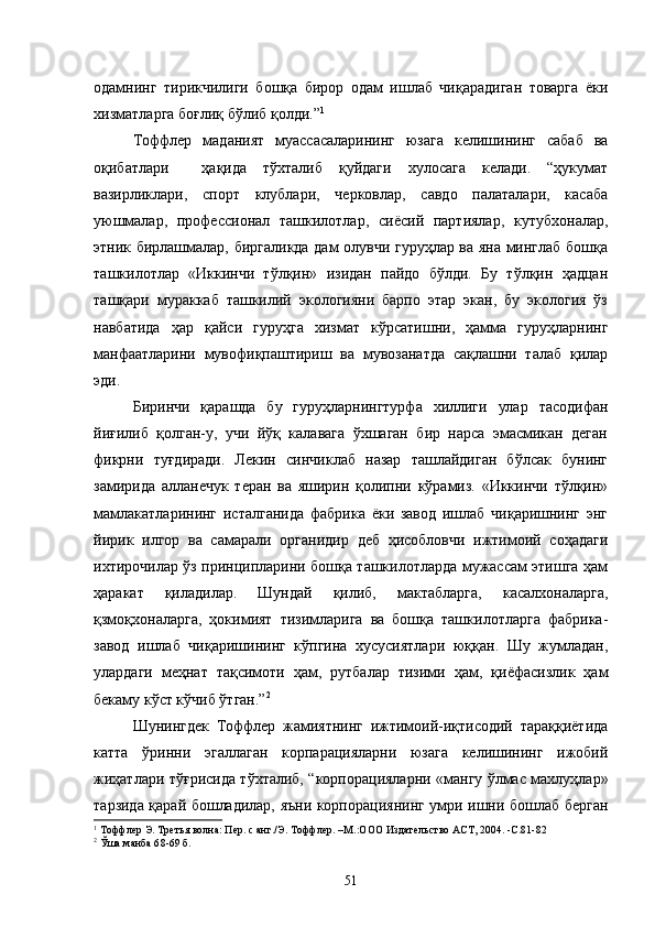 одамнинг   тирикчилиги   бошқа   бирор   одам   ишлаб   чиқарадиган   товарга   ёки
хизматларга боғлиқ бўлиб қолди.” 1
Тоффлер   маданият   муассасаларининг   юзага   келишининг   сабаб   ва
оқибатлари     ҳақида   тўхталиб   қуйдаги   хулосага   келади.   “ҳукумат
вазирликлари,   спорт   клублари,   черковлар,   савдо   палаталари,   касаба
уюшмалар,   профессионал   ташкилотлар,   сиёсий   партиялар,   кутубхоналар,
этник бирлашмалар, биргаликда дам олувчи гуруҳлар ва яна минглаб бошқа
ташкилотлар   «Иккинчи   тўлқин»   изидан   пайдо   бўлди.   Бу   тўлқин   ҳадцан
ташқари   мураккаб   ташкилий   экологияни   барпо   этар   экан,   бу   экология   ўз
навбатида   ҳар   қайси   гуруҳга   хизмат   кўрсатишни,   ҳамма   гуруҳларнинг
манфаатларини   мувофиқпаштириш   ва   мувозанатда   сақлашни   талаб   қилар
эди.
Биринчи   қарашда   бу   гуруҳларнингтурфа   хиллиги   улар   тасодифан
йиғилиб   қолган-у,   учи   йўқ   калавага   ўхшаган   бир   нарса   эмасмикан   деган
фикрни   туғдиради.   Лекин   синчиклаб   назар   ташлайдиган   бўлсак   бунинг
замирида   алланечук   теран   ва   яширин   қолипни   кўрамиз.   «Иккинчи   тўлқин»
мамлакатларининг   исталганида   фабрика   ёки   завод   ишлаб   чиқаришнинг   энг
йирик   илгор   ва   самарали   органидир   деб   ҳисобловчи   ижтимоий   соҳадаги
ихтирочилар ўз принципларини бошқа ташкилотларда мужассам этишга ҳам
ҳаракат   қиладилар.   Шундай   қилиб,   мактабларга,   касалхоналарга,
қзмоқхоналарга,   ҳокимият   тизимларига   ва   бошқа   ташкилотларга   фабрика-
завод   ишлаб   чиқаришининг   кўпгина   хусусиятлари   юққан.   Шу   жумладан,
улардаги   меҳнат   тақсимоти   ҳам,   рутбалар   тизими   ҳам,   қиёфасизлик   ҳам
бекаму кўст кўчиб ўтган.” 2
Шунингдек   Тоффлер   жамиятнинг   ижтимоий-иқтисодий   тараққиётида
катта   ўринни   эгаллаган   корпарацияларни   юзага   келишининг   ижобий
жиҳатлари тўғрисида тўхталиб, “корпорацияларни «мангу ўлмас махлуҳлар»
тарзида қарай бошладилар, яъни корпорациянинг умри ишни бошлаб берган
1
  Тоффлер Э. Третья волна: Пер. с анг./Э. Тоффлер. –М.:ООО   Издательство АСТ, 2004.  -С . 81-82
2
  Ўша манба 6 8-69 б.
51 