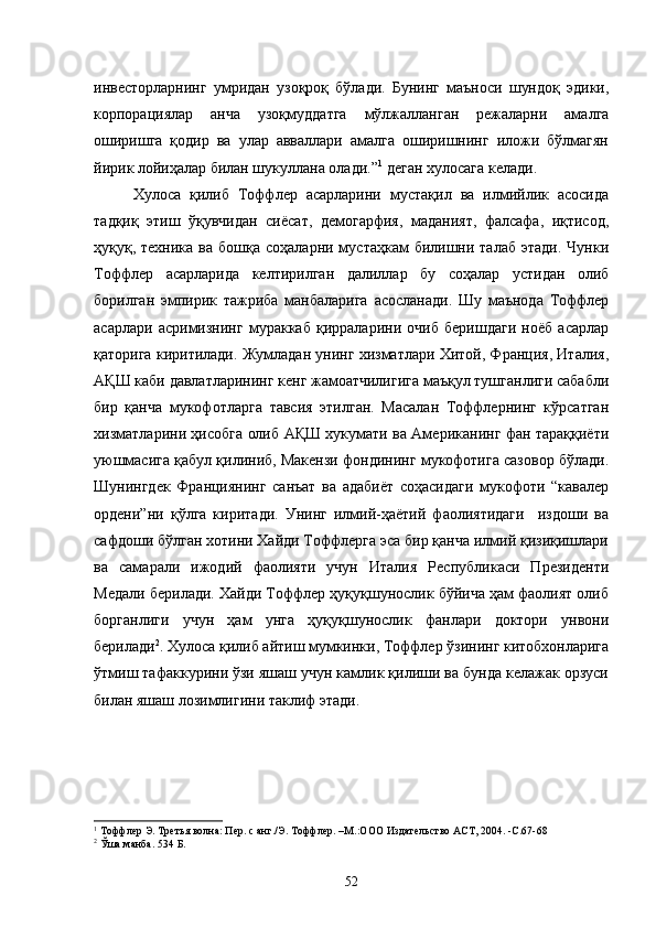инвесторларнинг   умридан   узоқроқ   бўлади.   Бунинг   маъноси   шундоқ   эдики,
корпорациялар   анча   узоқмуддатга   мўлжалланган   режаларни   амалга
оширишга   қодир   ва   улар   авваллари   амалга   оширишнинг   иложи   бўлмагян
йирик лойиҳалар билан шукуллана олади.” 1
 деган хулосага келади.
Хулоса   қилиб   Тоффлер   асарларини   мустақил   ва   илмийлик   асосида
тадқиқ   этиш   ўқувчидан   сиёсат,   демогарфия,   маданият,   фалсафа,   иқтисод,
ҳуқуқ, техника  ва  бошқа  соҳаларни мустаҳкам   билишни  талаб  этади.  Чунки
Тоффлер   асарларида   келтирилган   далиллар   бу   соҳалар   устидан   олиб
борилган   эмпирик   тажриба   манбаларига   асосланади.   Шу   маънода   Тоффлер
асарлари   асримизнинг   мураккаб   қирраларини   очиб   беришдаги   ноёб   асарлар
қаторига киритилади. Жумладан унинг хизматлари Хитой, Франция, Италия,
АҚШ каби давлатларининг кенг жамоатчилигига маъқул тушганлиги сабабли
бир   қанча   мукофотларга   тавсия   этилган.   Масалан   Тоффлернинг   кўрсатган
хизматларини ҳисобга олиб АҚШ хукумати ва Американинг фан тараққиёти
уюшмасига қабул қилиниб, Макензи фондининг мукофотига сазовор бўлади.
Шунингдек   Франциянинг   санъат   ва   адабиёт   соҳасидаги   мукофоти   “кавалер
ордени”ни   қўлга   киритади.   Унинг   илмий-ҳаётий   фаолиятидаги     издоши   ва
сафдоши бўлган хотини Хайди Тоффлерга эса бир қанча илмий қизиқишлари
ва   самарали   ижодий   фаолияти   учун   Италия   Республикаси   Президенти
Медали берилади. Хайди Тоффлер ҳуқуқшунослик бўйича ҳам фаолият олиб
борганлиги   учун   ҳам   унга   ҳуқуқшунослик   фанлари   доктори   унвони
берилади 2
. Хулоса қилиб айтиш мумкинки, Тоффлер ўзининг китобхонларига
ўтмиш тафаккурини ўзи яшаш учун камлик қилиши ва бунда келажак орзуси
билан яшаш лозимлигини таклиф этади.
1
  Тоффлер Э. Третья волна: Пер. с анг./Э. Тоффлер. –М.:ООО   Издательство АСТ, 2004.  -С .6 7-68
2
  Ўша манба. 5 3 4 Б.
52 
