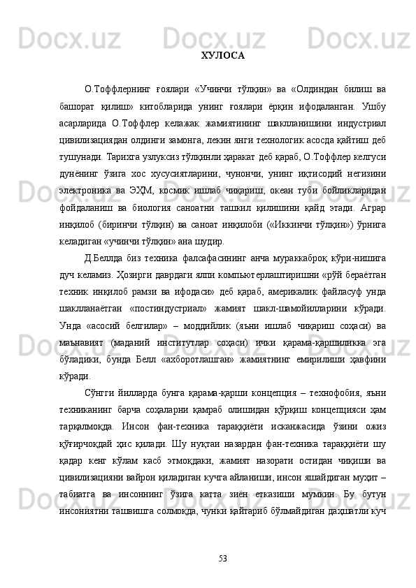 ХУЛОСА
О.Тоффлернинг   ғоялари   «Учинчи   тўлқин»   ва   «Олдиндан   билиш   ва
башорат   қилиш»   китобларида   унинг   ғоялари   ёрқин   ифодаланган.   Ушбу
асарларида   О.Тоффлер   келажак   жамиятининг   шаклланишини   индустриал
цивилизациядан олдинги замонга, лекин янги технологик асосда қайтиш деб
тушунади. Тарихга узлуксиз тўлқинли ҳаракат деб қараб, О.Тоффлер келгуси
дунёнинг   ўзига   хос   хусусиятларини,   чунончи,   унинг   иқтисодий   негизини
электроника   ва   ЭҲМ,   космик   ишлаб   чиқариш,   океан   туби   бойликларидан
фойдаланиш   ва   биология   саноатни   ташкил   қилишини   қайд   этади.   Аграр
инқилоб   (биринчи   тўлқин)   ва   саноат   инқилоби   («Иккинчи   тўлқин»)   ўрнига
келадиган «учинчи тўлқин» ана шудир.  
Д.Беллда   биз   техника   фалсафасининг   анча   мураккаброқ   кўри-нишига
дуч келамиз. Ҳозирги даврдаги ялпи компьютерлаштиришни «рўй бераётган
техник   инқилоб   рамзи   ва   ифодаси»   деб   қараб,   америкалик   файласуф   унда
шаклланаётган   «постиндустриал»   жамият   шакл-шамойилларини   кўради.
Унда   «асосий   белгилар»   –   моддийлик   (яъни   ишлаб   чиқариш   соҳаси)   ва
маънавият   (маданий   институтлар   соҳаси)   ички   қарама-қаршиликка   эга
бўладики,   бунда   Белл   «ахборотлашган»   жамиятнинг   емирилиши   ҳавфини
кўради. 
Сўнгги   йилларда   бунга   қарама-қарши   концепция   –   технофобия,   яъни
техниканинг   барча   соҳаларни   қамраб   олишидан   қўрқиш   концепцияси   ҳам
тарқалмоқда.   Инсон   фан-техника   тараққиёти   исканжасида   ўзини   ожиз
қўғирчоқдай   ҳис   қилади.   Шу   нуқтаи   назардан   фан-техника   тараққиёти   шу
қадар   кенг   кўлам   касб   этмоқдаки,   жамият   назорати   остидан   чиқиши   ва
цивилизацияни вайрон қиладиган кучга айланиши, инсон яшайдиган муҳит –
табиатга   ва   инсоннинг   ўзига   катта   зиён   етказиши   мумкин.   Бу   бутун
инсониятни ташвишга солмоқда, чунки қайтариб бўлмайдиган даҳшатли куч
53 