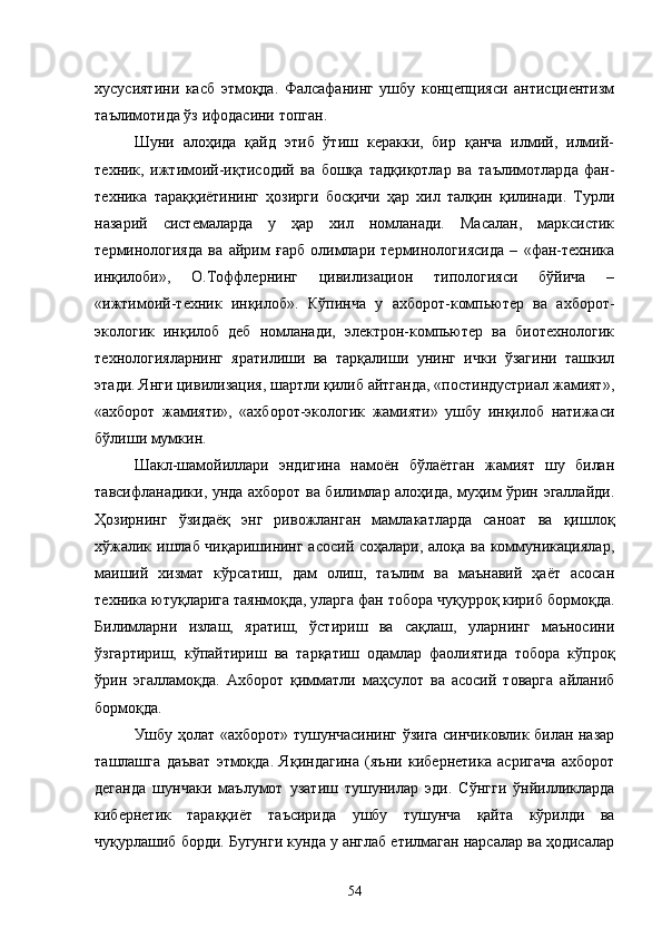 хусусиятини   касб   этмоқда.   Фалсафанинг   ушбу   концепцияси   антисциентизм
таълимотида ўз ифодасини топган. 
Шуни   алоҳида   қайд   этиб   ўтиш   керакки,   бир   қанча   илмий,   илмий-
техник,   ижтимоий-иқтисодий   ва   бошқа   тадқиқотлар   ва   та ълимотларда   фан-
техника   тараққиётининг   ҳозирги   босқичи   ҳар   хил   талқин   қилинади.   Турли
назарий   системаларда   у   ҳар   хил   номланади.   Масалан,   марксистик
терминологияда   ва   айрим   ғарб   олимлари   терминологиясида   –   «фан-техника
инқилоби»,   О.Тоффлернинг   цивилизацион   типологияси   бўйича   –
«ижтимоий-техник   инқилоб».   Кўпинча   у   ахборот-компьютер   ва   ахборот-
экологик   инқилоб   деб   номланади,   электрон-компьютер   ва   биотехнологик
технологияларнинг   яратилиши   ва   тарқалиши   унинг   ички   ўзагини   ташкил
этади. Янги цивилизация, шартли қилиб айтганда, «постиндустриал жамият»,
«ахборот   жамияти»,   «ахборот-экологик   жамияти»   ушбу   инқилоб   натижаси
бўлиши мумкин. 
Шакл-шамойиллари   эндигина   намоён   бўлаётган   жамият   шу   билан
тавсифланадики, унда ахборот ва билимлар алоҳида, муҳим ўрин эгаллайди.
Ҳозирнинг   ўзидаёқ   энг   ривожланган   мамлакатларда   саноат   ва   қишлоқ
хўжалик ишлаб чиқаришининг асосий соҳалари, алоқа ва коммуникациялар,
маиший   хизмат   кўрсатиш,   дам   олиш,   таълим   ва   маънавий   ҳаёт   асосан
техника ютуқларига таянмоқда, уларга фан тобора чуқурроқ кириб бормоқда.
Билимларни   излаш,   яратиш,   ўстириш   ва   сақлаш,   уларнинг   маъносини
ўзгартириш,   кўпайтириш   ва   тарқатиш   одамлар   фаолиятида   тобора   кўпроқ
ўрин   эгалламоқда.   Ахборот   қимматли   маҳсулот   ва   асосий   товарга   айланиб
бормоқда. 
Ушбу ҳолат «ахборот» тушунчасининг ўзига синчиковлик билан назар
ташлашга   даъват   этмоқда.   Яқиндагина   (яъни   кибернетика   асригача   ахборот
деганда   шунчаки   маълумот   узатиш   тушунилар   эди.   Сўнгги   ўнйилликларда
кибернетик   тараққиёт   таъсирида   ушбу   тушунча   қайта   кўрилди   ва
чуқурлашиб борди. Бугунги кунда у англаб етилмаган нарсалар ва ҳодисалар
54 