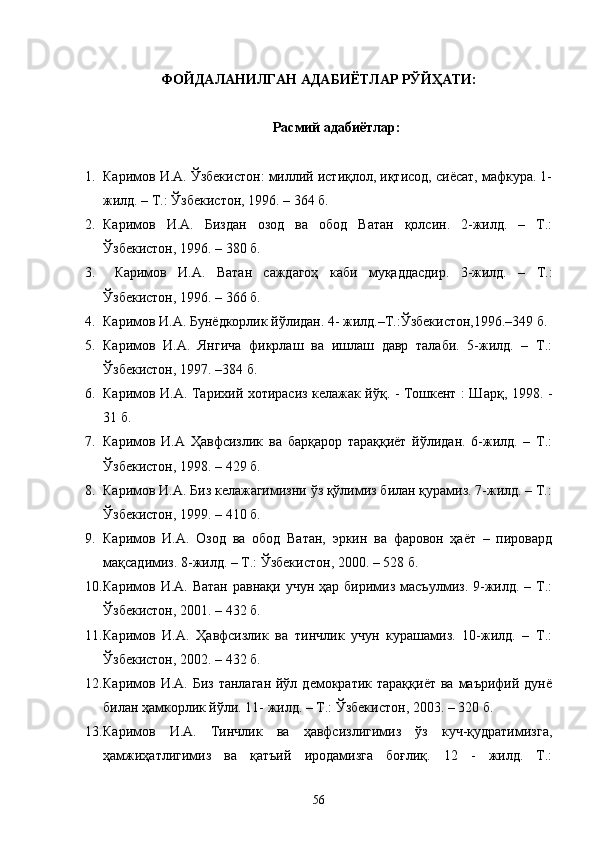 ФОЙДАЛАНИЛГАН АДАБИЁТЛАР РЎЙҲАТИ:
Расмий адабиётлар:
1. Каримов И.А. Ўзбекистон: миллий истиқлол, иқтисод, сиёсат, мафкура. 1-
жилд. – Т.: Ўзбекистон, 1996. – 364 б.
2. Каримов   И.А.   Биздан   озод   ва   обод   Ватан   қолсин.   2-жилд.   –   Т.:
Ўзбекистон, 1996. – 380 б.
3.   Каримов   И.А.   Ватан   саждагоҳ   каби   муқаддасдир.   3-жилд.   –   Т.:
Ўзбекистон, 1996. – 366 б.
4. Каримов И.А. Бунёдкорлик йўлидан. 4- жилд.–Т.:Ўзбекистон,1996.–349 б.
5. Каримов   И.А.   Янгича   фикрлаш   ва   ишлаш   давр   талаби.   5-жилд.   –   Т.:
Ўзбекистон, 1997. –384 б.
6. Каримов И.А. Тарихий хотирасиз келажак йўқ. - Тошкент : Шарқ, 1998. -
31 б.
7. Каримов   И.А   Ҳавфсизлик   ва   барқарор   тараққиёт   йўлидан.   6-жилд.   –   Т.:
Ўзбекистон, 1998. – 429 б.
8. Каримов И.А. Биз келажагимизни ўз қўлимиз билан қурамиз. 7-жилд. – Т.:
Ўзбекистон, 1999. – 410 б.
9. Каримов   И.А.   Озод   ва   обод   Ватан,   эркин   ва   фаровон   ҳаёт   –   пировард
мақсадимиз. 8-жилд. – Т.: Ўзбекистон, 2000. – 528 б.
10. Каримов И.А.  Ватан  равнақи  учун  ҳар  биримиз  масъулмиз.  9-жилд. –  Т.:
Ўзбекистон, 2001. – 432 б.
11. Каримов   И.А.   Ҳавфсизлик   ва   тинчлик   учун   курашамиз.   10-жилд.   –   Т.:
Ўзбекистон, 2002. – 432 б.
12. Каримов И.А.  Биз  танлаган   йўл  демократик  тараққиёт  ва  маърифий  дунё
билан ҳамкорлик йўли. 11- жилд. – Т.: Ўзбекистон, 2003. – 320 б.
13. Каримов   И.А.   Тинчлик   ва   ҳавфсизлигимиз   ўз   куч-қудратимизга,
ҳамжиҳатлигимиз   ва   қатъий   иродамизга   боғлиқ.   12   -   жилд.   Т.:
56 