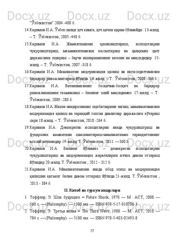 “Ўзбекистон” 2004.-400 б.
14. Каримов И.А. Ўзбек халқи ҳеч кимга, ҳеч қачон қарам бўлмайди.  13-жилд.
– Т.: Ўзбекистон, 2005.-448 б.
15. Каримов   И.А.   Жамиятимизни   эркинлаштириш,   ислоҳотларни
чуқурлаштириш,   маънавиятимизни   юксалтириш   ва   ҳалқимиз   ҳаёт
даражасини   ошириш   –   барча   ишларимизнинг   мезони   ва   мақсадидир.   15-
жилд. – Т.: Ўзбекистон, 2007.-318 б.
16. Каримов   И.А.   Мамлакатни   модернизация   қилиш   ва   иқтисодиётимизни
барқарор ривожлантириш йўлида. 16-жилд. – Т.: Ўзбекистон, 2008.-366 б.
17. Каримов   И.А.   Ватанимизнинг   босқичма-босқич   ва   барқарор
ривожланишини   таъминлаш   –   бизнинг   олий   мақсадимиз.   17-жилд.   –   Т.:
Ўзбекистон, 2009.-280 б.
18. Каримов И.А.Жахон инқирозининг оқибатларини енгиш, мамлакатимизни
модернизация   қилиш   ва   тараққий   топган   давлатлар   даражасига   кўтариш
сари.18-жилд. – Т.: Ўзбекистон, 2010.-264 б.
19. Каримов   И.А.   Демократик   ислоҳатларни   янада   чуқурлаштриш   ва
фуқаролик   жамиятини   шакллантириш-мамлакатимиз   тараққиётининг
асосий мезонидир.19-жилд .  Т.:Ўзбекистон, 2011. —360 б.
20. Каримов   И.А.   Бизнинг   йўлимиз   –   демократик   ислоҳатларни
чуқурлаштириш   ва   модеринизация   жараёнларни   изчил   давом   эттириш
йўлидир.20-жилд .  Т.:Ўзбекистон , 2012.- 312 б.
21. Каримов   И.А.   Мамлакатимизни   янада   обод   этиш   ва   модернизация
қилишни   қатъият   билан   давом   эттириш   йўлида.21-жилд .   Т.:Ўзбекистон   ,
2013.- 384 б.
I I. Китоб ва туркум нашрлари
1. Тоффлер,   Э.   Шок   будущего   =   Future   Shock,   1970.   —   М.:   АСТ ,   2008.   —
560   с.   — (Philosophy).   — 1500 экз.   —  ISBN 978-5-17-010706-3
2. Тоффлер,   Э.   Третья   волна   =   The   Third   Wave,   1980.   —   М.:   АСТ ,   2010.   —
784   с.   — (Philosophy).   — 5100 экз.   —  ISBN 978-5-403-02493-8
57 