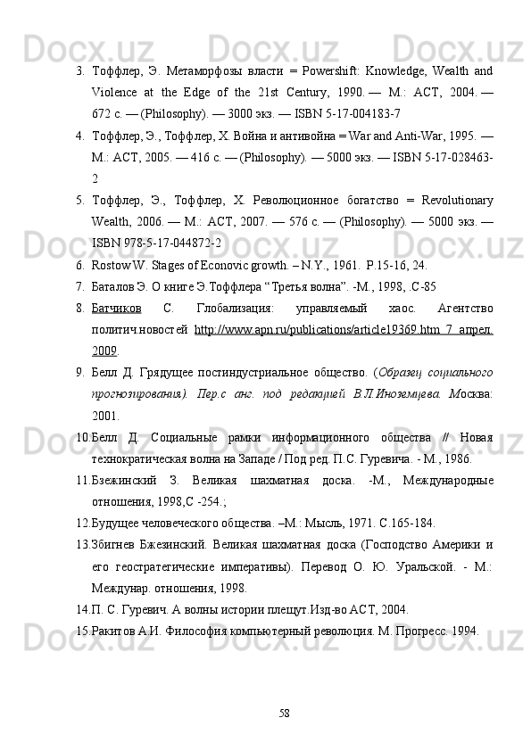 3. Тоффлер ,   Э .   Метаморфозы   власти   =   Powershift:   Knowledge,   W lth   and
Violence   at   the   Edge   of   the   21st   Century,   1990.   —   М .:   АСТ ,   2004.   —
672   с .   — (Philosophy).   — 3000  экз .   —  ISBN 5-17-004183-7
4. Тоффлер ,  Э .,  Тоффлер ,  Х .  Война   и   антивойна  = War and Anti-War, 1995.   —
М .:  АСТ , 2005.   — 416   с .   — (Philosophy).   — 5000  экз .   —  ISBN 5-17-028463-
2
5. Тоффлер ,   Э .,   Тоффлер ,   Х .   Революционное   богатство   =   Revolutionary
W lth,   2006.   —   М .:   АСТ ,   2007.   —   576   с .   —   (Philosophy).   —   5000   экз .   —
ISBN 978-5-17-044872-2
6. Rostow W. Stages of Econovic growth. – N.Y., 1961.  P .15-16, 24.
7. Баталов Э. О книге Э.Тоффлера “ Третья волна ”. - М., 1998, .С - 85  
8. Батчиков      С.   Глобализация:   управляемый   хаос .   Агентство
политич.новостей   http    ://    www    .   apn    .   ru    /   publications    /   article    19369.    htm      7   апрел    .  
2009 .
9. Белл   Д.   Грядущее   постиндустриальное   общество .   ( Образец   социального
прогнозирования ).   Пер . с   анг .   под   редакцией   В.Л.Иноземцева .   М осква :
2001 .
10. Белл   Д.   Социальные   рамки   информационного   общества   //   Новая
технократическая волна на Западе / Под ред. П.С. Гуревича. - М., 1986. 
11. Бзежинский   З.   Великая   шахматная   доска.   - М.,   Международные
отношения, 1998,С  - 254 . ; 
12. Будущее человеческого общества. –М.: Мысль, 1971. С.165-184.
13. Збигнев   Бжезинский.   Великая   шахматная   доска   (Господство   Америки   и
его   геостратегические   императивы).   Перевод   О.   Ю.   Уральской.   -   М.:
Междунар. отношения, 1998.
14. П. С. Гуревич. А волны истории плещут.Изд-во АСТ, 2004.
15. Ракитов А.И. Философия компьютерный революция. М. Прогресс. 1994.
58 