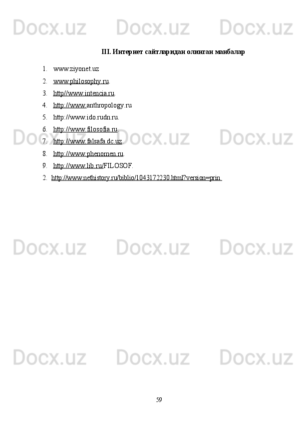 III .   Интернет сайтларидан олинган манбалар
1. www . ziyonet . uz
2. www.philosophy.ru    .
3. http//www.intencia.ru    .
4. http://www.    anthropology. ru
5. http://www.ido.rudn.ru.
6. http://www.    filosofia    .ru    .
7. http://www.falsafa.dc.uz    .
8. http://www.    phenomen    .ru    .
9. http://www.lib.ru/    FILOSOF.
2. http://www.nethistory.ru/biblio/1043172230.html?version=prin         
59 