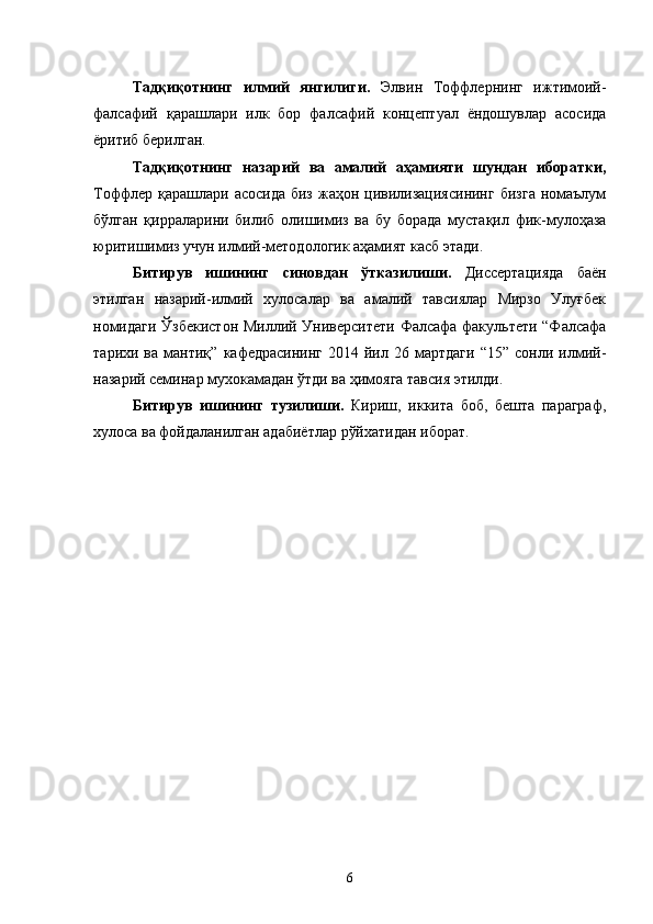 Тадқиқотнинг   илмий   янгилиги.   Элвин   Тоффлернинг   ижтимоий-
фалсафий   қарашлари   илк   бор   фалсафий   концептуал   ёндошувлар   асосида
ёритиб берилган.
Тадқиқотнинг   назарий   ва   амалий   аҳамияти   шундан   иборатки,
Тоффлер қарашлари  асосида  биз  жаҳон  цивилизациясининг   бизга  номаълум
бўлган   қирраларини   билиб   олишимиз   ва   бу   борада   мустақил   фик-мулоҳаза
юритишимиз учун илмий-методологик аҳамият касб этади.
Битирув   ишининг   синовдан   ўтказилиши.   Диссертацияда   баён
этилган   назарий-илмий   хулосалар   ва   амалий   тавсиялар   Мирзо   Улуғбек
номидаги Ўзбекистон Миллий Университети Фалсафа факультети “Фалсафа
тарихи  ва   мантиқ”   кафедрасининг   2014  йил   26  мартдаги   “15”   сонли  илмий-
назарий семинар мухокамадан ўтди ва ҳимояга тавсия этилди.
Битирув   ишининг   тузилиши.   Кириш,   иккита   боб,   бешта   параграф,
хулоса ва фойдаланилган адабиётлар рўйхатидан иборат.
6 