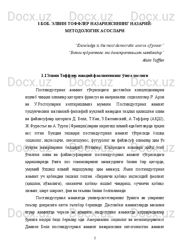 I - БОБ.  ЭЛВИН ТОФФЛЕР  НАЗАРИЯСИНИНГ  НАЗАРИЙ-
МЕТОДОЛОГИК АСОСЛАРИ
“ Knowledge is the most democratic source of power ” 
“Билим қудратнинг энг демократлашган манбаидир”
Alvin Toffler
1.1 Элвин Тоффлер ижодий фаолиятининг ўзига хослиги
Постиндустриал   жамият   тўғрисидаги   дастлабки   концепцияларни
ишлаб чиққан олимлар қаторига франсуз ва америкалик социологлар Р. Арон
ва   У.Ростоуларни   келтиришимиз   мумкин.   Постиндустриал   жамият
тушунчасини   ижтимоий-фалсафий   нуқтаий  назардан   таҳлил  қилишган   олим
ва  файласуфлар  қаторига   Д.  Белл,  Т.Кан,  З.Бжезинский,  А.Тоффлер  (АҚШ),
Ж.Фурастье ва А.Турен (Франция)ларни киритиш илмий адабиётларда ёрқин
акс   этган.   Бундан   ташқари   постиндустриал   жамият   тўғрисида   бошқа
социолог,   иқтисодчи,   сиёсатшунос,   футуролог   ва   файласуф   олимлар   ҳам   ўз
нуқтаи   назарларини   билдириб   ўтганлар.   Юқоридаги   номлари   қайд   этиб
ўтилган   олим   ва   файласуфларнинг   постиндустриал   жамият   тўғрисидаги
қарашларида   ўзига   хос   томонларнинг   мавжудлиги   билан   бир   қаторда,
умумий   ўхшаш   илмий   ёндошувлар   ҳам   мавжуд.   Яъни   постиндустриал
жамият   уч   қобиқдан   ташкил   топган.   «Биринчи   қобиқ»   иқтисодий   фаолият
(қишлоқ   хўжалиги),   «иккинчи   қобиқ»   ишлаб   чиқариш,   «учинчи   қобиқ»
хизмат, шарт-шароит, фан ва таълим билан белгиланади. 
Постиндустриал   жамиятда   университетларнинг   ўрнига   ва   уларнинг
таъсир   доирасига   катта   эътибор   берилади.   Дастлабки   жамиятларда   масалан
аграр   жамиятда   черков   ва   армияга,   индустриал   жамиятда   корпарациялар
ўрнига   юқори   баҳо   берилар   эди.   Америкалик   социолог   ва   неоконцерватист
Даниел   Белл   постиндустриал   жамият   назариясини   онтогонистик   жамият
7 
