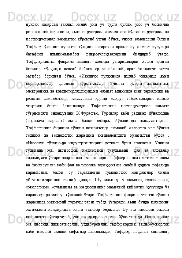 нуқтаи   назардан   таҳлил   қилиб   уни   уч   турга   бўлиб,   уни   уч   босқичда
ривожланиб   боришини,   яъни   индустриал   жамиятгача   бўлган   индустриал   ва
постиндустриал   жамиятни   кўрсатиб   ўтган   бўлса,   унинг   замондоши   Элвин
Тоффлер   ўзининг   «учинчи   тўлқин»   назарияси   орқали   бу   жамият   хусусида
батафсил   илмий-оммабоп   фикр-мулоҳазаларини   билдириб   ўтади.
Тоффлернингш   фикрича   жамият   ҳаётида   ўзгаришларни   ҳосил   қилган
биринчи   тўлқинда   асосий   бойлик   ер   ҳисобланиб,   араг   фаолиятга   катта
эътибор   берилган   бўлса,   «Иккинчи   тўлқин»да   ишлаб   чиқариш,   яъни
корпорациялар   фаоллик   кўрсатганлар.   Учинчи   тўлқин   автоматика,
электроника   ва   компютерлаштиришни   жамият   миқёсида   кенг   тарқалиши   ва
реактив   самолёотлар,   касалликка   қарши   маҳсус   таблеткаларни   ишлаб
чиқариш   билан   белгиланади.   Тоффлернинг   постиндустриал   жамият
тўғрисидаги   ёндашувини   Ж.Фурастье,   Туренлар   каби   радикал   йўналишда
(овропача   вариант)   эмас,   балки   лебирал   йўналишда   шакллантирган.
Тоффлернинг   биринчи   тўлқин   назариясида   оммавий   жамиятга   хос   бўлган
техника   ва   технологик   жараённи   эквивалентлиги   кузатилган   бўлса   ,
«Иккинчи   тўлқин»да   индустрлаштириш   устивор   ўрин   эгаллаган.   Учинчи
тўлқинда   эса,   иқтисодий,   ижтимовий   тузулмавий,   фан   ва   алоқалар
тизимидаги ўзгаришлар билан белгиланади. Тоффлер бошқа пестимист олим
ва   файласуфлар   каби   фан   ва   техника   тараққиётига   салбий   ҳодиса   сифатида
қарамасдан,   балки   бу   тараққиётни   гуманистик   манфаатлар   билан
уйғунлаштиришни   таклиф   қилади.   Шу   маънода   у   «юмшоқ   технология»,
«экологизм»,   «гуманизм   ва   маданиятнинг   маънавий   қиймати»   ҳусусида   ўз
қарашларида   махсус   тўхталиб   ўтади.   Тоффлернинг   фикрича   учинчи   тўлқин
жараёнида   ижтимоий   турмуш   тарзи   тубда   ўзгаради,   яъни   бунда   шахснинг
эҳтиёжини   қондиришга   катта   эътибор   берилади.   Бу   эса   инсонни   билиш
қобилиятни   ўзгартириб,   уни   ижодкорлик   томон   йўналтиради.   Охир   оқибат
эса   инсонда   шижоаткорлик,   уддабуронлик,   тадбиркорлик,   ташаббускорлик
каби   ижобий   ахлоқи   сифатлар   шаклланади.   Тоффлер   нофанат   социолог,
8 