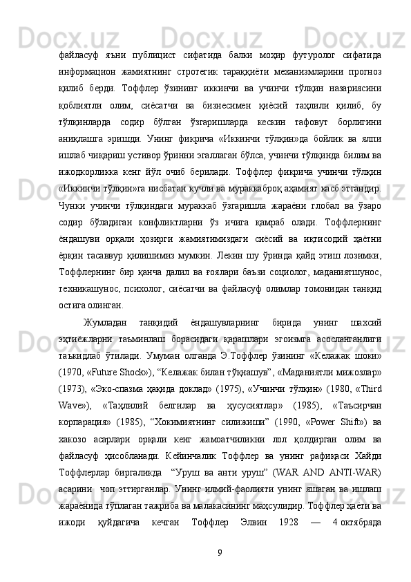 файласуф   яъни   публицист   сифатида   балки   моҳир   футуролог   сифатида
информацион   жамиятнинг   стротегик   тараққиёти   механизмларини   прогноз
қилиб   берди.   Тоффлер   ўзининг   иккинчи   ва   учинчи   тўлқин   назариясини
қоблиятли   олим,   сиёсатчи   ва   бизнесимен   қиёсий   таҳлили   қилиб,   бу
тўлқинларда   содир   бўлган   ўзгаришларда   кескин   тафовут   борлигини
аниқлашга   эришди.   Унинг   фикрича   «Иккинчи   тўлқин»да   бойлик   ва   ялпи
ишлаб чиқариш устивор ўринни эгаллаган бўлса, учинчи тўлқинда билим ва
ижодкорликка   кенг   йўл   очиб   берилади.   Тоффлер   фикрича   учинчи   тўлқин
«Иккинчи тўлқин»га нисбатан кучли ва мураккаброқ аҳамият касб этгандир.
Чунки   учинчи   тўлқиндаги   мураккаб   ўзгаришла   жараёни   глобал   ва   ўзаро
содир   бўладиган   конфликтларни   ўз   ичига   қамраб   олади.   Тоффлернинг
ёндашуви   орқали   ҳозирги   жамиятимиздаги   сиёсий   ва   иқтисодий   ҳаётни
ёрқин   тасаввур   қилишимиз   мумкин.   Лекин   шу   ўринда   қайд   этиш   лозимки,
Тоффлернинг   бир   қанча   далил   ва   ғоялари   баъзи   социолог,   маданиятшунос,
техникашунос,   психолог,   сиёсатчи   ва   файласуф   олимлар   томонидан   танқид
остига олинган. 
Жумладан   танқидий   ёндашувларнинг   бирида   унинг   шахсий
эҳтиёжларни   таъминлаш   борасидаги   қарашлари   эгоизмга   асосланганлиги
таъкидлаб   ўтилади .   Умуман   олганда   Э . Тоффлер   ўзининг   « Келажак   шоки »
(1970 ,   «Future Shock»),   “Келажак билан тўқнашув”,   « Маданиятли   мижозлар »
(1973),   « Эко - спазма   ҳақида   доклад »   (1975),   « Учинчи   тўлқин »   (1980 ,   «Third
Wave»),   « Таҳлилий   белгилар   ва   ҳусусиятлар »   (1985),   « Таъсирчан
корпарация »   (1985) ,   “Хокимиятнинг   силижиши”   (1990,   «Power   Shift» )   ва
хакозо   ас ар лари   орқали   кенг   жамоатчиликни   лол   қолдирган   олим   ва
файласуф   ҳисобланади .   Кейинчалик   Тоффлер   ва   унинг   рафиқаси   Хайди
Тоффлерлар   биргаликда     “Уруш   ва   анти   уруш”   (WAR   AND   ANTI-WAR)
асарини     чоп   эттирганлар.   Унинг   илмий-фаолияти   унинг   яшаган   ва   ишлаш
жараёнида тўплаган тажриба ва малакасининг маҳсулидир. Тоффлер ҳаёти ва
ижоди   қуйдагича   кечган   Тоффлер   Элвин   1928   —   4   октябряда
9 