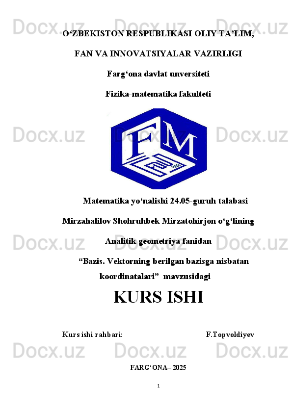 O‘ZBEKISTON RESPUBLIKASI OLIY TA’LIM,
FAN VA INNOVATSIYALAR VAZIRLIGI
Farg‘ona davlat unversiteti
Fizika-matematika fakulteti
Matematika yo‘nalishi 24.05-guruh talabasi
Mirzahalilov Shohruhbek Mirzatohirjon o‘g‘lining
Analitik geometriya fanidan
“ Bazis. Vektorning berilgan bazisga nisbatan
koordinatalari ”  mavzusidagi
KURS ISHI
Kurs ishi rahbari:                                          F.Topvoldiyev
FARG‘ONA– 2025
1