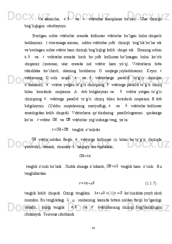               Va   aksincha,    a,b       va    	c     vektorlar   komplanar   bo‘lsin.     Ular   chiziqli
bog‘liqligini  isbotlaymiz.
       Berilgan  uchta  vektorlar  orasida  kollinear  vektorlar  bo‘lgan  holni chiqarib
tashlaymiz.   1-teoremaga asosan,   ushbu vektorlar jufti   chiziqli   bog‘lik bo‘lar edi
va berilagan uchta vektor ham chiziqli bog‘liqligi kelib  chiqar edi.  Shuning uchun
a , b
      va       c
    vektorlar   orasida     hech     bir   jufti     kollinear   bo‘lmagan     holni     ko‘rib
chiqamiz     (xususan,     ular     orasida     nol     vektor     ham     yo‘q).     Vektorlarni     bitta
tekislikka     ko‘chirib,     ularning     boshlarini     О     nuqtaga   joylashtiramiz.     Keyin    	
c
vektorning     С   uchi     orqali    	
a       va    	b     vektorlarga     parallel     to‘g‘ri     chiziqlar
o‘tkazamiz,   	
a      vektor yotgan to‘g‘ri chiziqning   	b    vektorga parallel to‘g‘ri chiziq
bilan     kesishish     nuqtasini     A     deb   belgilaymiz   va      	
b     vektor   yotgan   to‘g‘ri
chiziqning    a
     vektorga   parallel   to‘g‘ri   chiziq   bilan   kesishish   nuqtasini    В   deb
belgilaymiz.     (Ushbu     nuqtalarning     mavjudligi,  	
a       va      	b     vektorlar   kollinear
emasligidan   kelib   chiqadi).   Vektorlarni   qo‘shishning     parallelogramm     qoidasiga
ko‘ra    	
c  vektor  	OA    va  	OB   vektorlar  yig‘indisiga teng,  ya’ni 
                            c = OA + OB
    tenglik  o‘rinlidir.
      	
OA   vektor noldan  farqli   	a    vektorga  kollinear  (u  bilan  bir to‘g‘ri  chiziqda
yotuvchi),  demak,  shunday  λ   haqiqiy son topiladiki,
                                                      	
OA	=	λa    
  tenglik o‘rinli bo‘ladi.   Xuddi shunga o‘xshash,   OB = λ b
   tenglik ham   o‘rinli.   Bu
tengliklardan   
                                                        c = λ a + μ b
                                                  (1.1.7)
tenglik  kelib  chiqadi.  Oxirgi  tenglikni     	
λa+μb  +(-1)	c  = 	0   ko‘rinishda yozib olish
mumkin. Bu tenglikdagi   λ , μ    sonlaming   kamida bittasi noldan farqli bo‘lganligi
sababli,     oxirgi   tenglik      	
a,b       va    	c     vektorlarning   chiziqli   bog‘lanishligini
ifodalaydi. Teorema isbotlandi.
10 