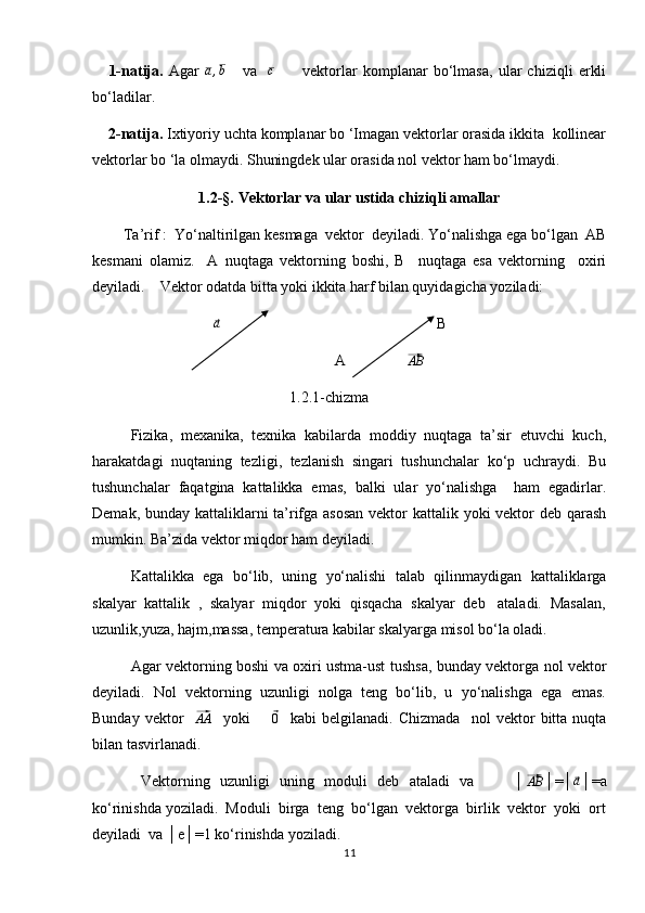       1-natija.   Agar  a,b       va    	c           vektorlar   komplanar   bo‘lmasa,   ular   chiziqli   erkli
bo‘ladilar.
     2-natija.  Ixtiyoriy uchta komplanar bo ‘Imagan vektorlar orasida ikkita  kollinear
vektorlar bo ‘la olmaydi. Shuningdek ular orasida nol vektor ham bo‘lmaydi.
1.2-§.  Vektorlar va ular ustida chiziqli amallar
         Ta’rif :  Yo‘naltirilgan kesmaga  vektor  deyiladi. Yo‘nalishga ega bo‘lgan  AB
kesmani   olamiz.     A   nuqtaga   vektorning   boshi,   B     nuqtaga   esa   vektorning     oxiri
deyiladi.    Vektor odatda bitta yoki ikkita harf bilan quyidagicha yoziladi: 
                                	
⃗a                                                          B                             
                                                                A                	
⃗ AB
                                                    1.2.1-chizma
Fizika,  mexanika,  texnika  kabilarda  moddiy  nuqtaga  ta’sir  etuvchi  kuch,
harakatdagi  nuqtaning  tezligi,  tezlanish  singari  tushunchalar  ko‘p  uchraydi.  Bu
tushunchalar  faqatgina  kattalikka  emas,  balki  ular  yo‘nalishga    ham  egadirlar.
Demak, bunday kattaliklarni ta’rifga asosan  vektor kattalik yoki vektor  deb qarash
mumkin. Ba’zida vektor miqdor ham deyiladi. 
Kattalikka  ega  bo‘lib,  uning  yo‘nalishi  talab  qilinmaydigan  kattaliklarga
skalyar  kattalik  ,  skalyar  miqdor  yoki  qisqacha  skalyar  deb   ataladi.  Masalan,
uzunlik,yuza, hajm,massa, temperatura kabilar skalyarga misol bo‘la oladi.  
Agar vektorning boshi va oxiri ustma-ust tushsa, bunday vektorga nol vektor
deyiladi.  Nol  vektorning  uzunligi  nolga  teng  bo‘lib,  u  yo‘nalishga  ega  emas.
Bunday   vektor    	
⃗ AA
    yoki        	⃗ 0
    kabi   belgilanadi.   Chizmada     nol   vektor   bitta   nuqta
bilan tasvirlanadi. 
     Vektorning   uzunligi   uning   moduli   deb   ataladi   va         │	
⃗ AB
│=│	⃗ a
│=a
ko‘rinishda yoziladi.  Moduli  birga  teng  bo‘lgan  vektorga  birlik  vektor  yoki  ort
deyiladi  va │e│=1 ko‘rinishda yoziladi. 
11 
