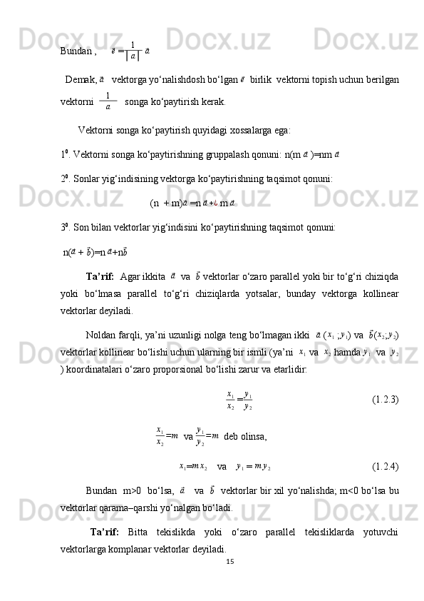 Bundan ,      ⃗e  = 1
│ a │  	⃗a                                           
  Demak, 	
⃗ a
   vektorga yo‘nalishdosh bo‘lgan 	⃗ e
  birlik  vektorni topish uchun berilgan
vektorni   1
│ a │    songa ko‘paytirish kerak. 
       Vektorni songa ko‘paytirish quyidagi xossalarga ega: 
1 0
. Vektorni songa ko‘paytirishning gruppalash qonuni: n(m 	
⃗a  )=nm 	⃗a   
2 0
. Sonlar yig‘indisining vektorga ko‘paytirishning taqsimot qonuni: 
                                    (n   + m)	
⃗a  =n  	⃗a+¿  m  	⃗a  
3 0
. Son bilan vektorlar yig‘indisini ko‘paytirishning taqsimot qonuni:    
 n(	
⃗a  + 	⃗b )=n  	⃗a +n	⃗b              
   Ta’rif:   Agar ikkita  	
⃗ a
  va  	⃗
b  vektorlar o‘zaro parallel yoki bir to‘g‘ri chiziqda
yoki   bo‘lmasa   parallel   to‘g‘ri   chiziqlarda   yotsalar,   bunday   vektorga   kollinear
vektorlar deyiladi.        
         Noldan farqli, ya’ni uzunligi nolga teng bo‘lmagan ikki  	
⃗a  (	x1  ;	y1 ) va   	⃗b (	x2 ;y2 )
vektorlar kollinear bo‘lishi uchun ularning bir ismli (ya’ni   x
1  va  	
x2  hamda 	y1   va   y
2
) koordinatalari o‘zaro proporsional bo‘lishi zarur va etarlidir: 
x
1
x
2   =	
y1
y2                                                 (1.2.3)
                                       x
1
x
2 = m
  va  y
1
y
2 = m
  deb olinsa,  
                                      	
x1 =	m	x2     va    	y1  = 	m	y2                                          (1.2.4)
     Bundan   m>0   bo‘lsa,   	
⃗a      va   	⃗
b    vektorlar bir xil yo‘nalishda; m<0 bo‘lsa bu
vektorlar qarama–qarshi yo‘nalgan bo‘ladi. 
       Ta’rif:     Bitta     tekislikda     yoki     o‘zaro     parallel     tekisliklarda     yotuvchi
vektorlarga komplanar vektorlar deyiladi. 
15