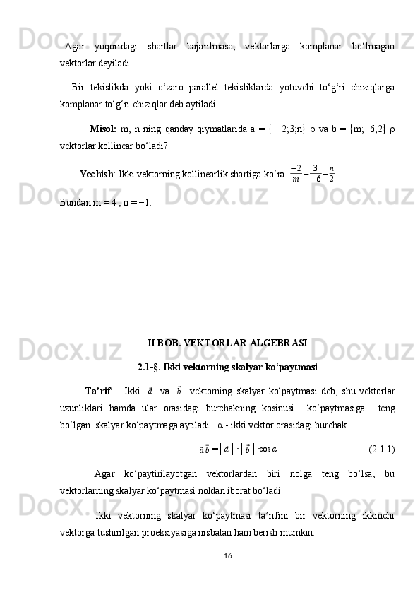   Agar     yuqoridagi     shartlar     bajarilmasa,     vektorlarga     komplanar     bo‘lmagan
vektorlar deyiladi: 
    Bir   tekislikda   yoki   o‘zaro   parallel   tekisliklarda   yotuvchi   to‘g‘ri   chiziqlarga
komplanar to‘g‘ri chiziqlar deb aytiladi.
                Misol:   m,   n   ning   qanday   qiymatlarida   a   =    −   2;3;n       va   b   =    m;−6;2    
vektorlar kollinear bo‘ladi?  
        Yechish : Ikki vektorning kollinearlik shartiga ko‘ra    − 2
m = 3
− 6 = n
2
Bundan m = 4 , n = −1.                                                     
II  BOB.  VEKTORLAR ALGEBRASI
2. 1 -§ . Ikki vektorning skalyar ko‘paytmasi
   Ta’rif :       Ikki    ⃗ a
    va    	⃗
b     vektorning   skalyar   ko‘paytmasi   deb,   shu   vektorlar
uzunliklari   hamda   ular   orasidagi   burchakning   kosinusi     ko‘paytmasiga     teng
bo‘lgan  skalyar ko‘paytmaga aytiladi.  α - ikki vektor orasidagi burchak	
⃗a⃗b
 =│	⃗a │∙│	⃗b │∙	cos	α                                      (2.1.1) 
          Agar     ko‘paytirilayotgan     vektorlardan     biri     nolga     teng     bo‘lsa,     bu
vektorlarning skalyar ko‘paytmasi noldan iborat bo‘ladi.  
         Ikki    vektorning   skalyar    ko‘paytmasi    ta’rifini   bir    vektorning   ikkinchi
vektorga tushirilgan proeksiyasiga nisbatan ham berish mumkin. 
16 