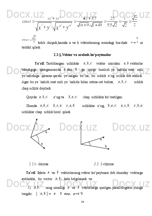   kelib   chiqadi,hamda   a   va   b   vektorlarning   orasidagi   burchak     =   ni
tashkil qiladi.
2.2-§.Vektor va aralash ko‘paytmalar
      Ta’rif.   Tartiblangan    uchlikda      { a , b , c	}
      vektor    oxiridan      	a,b   vektorlar
tekisligiga     qaraganimizda    	
a   dan     b
      ga     qisqa     burilish   yo   ‘nalishi   soat     mili
yo‘nalishiga  qarama-qarshi  yo‘nalgan  bo‘lsa,  bu  uchlik  o‘ng  uchlik deb ataladi.
Agar bu yo ‘nalish soat mili yo ‘nalishi bilan ustma-ust tushsa,     	
{a,b,c}            uchlik
chap uchlik deyiladi.
     Quyida  	
{ a , b , c	}
      o‘ng va    	{b,a,c}       chap  uchliklar ko‘rsatilgan. 
       Shunda   	
{a,b,c}      	{b,c,a}      	{c,a,b}            uchliklar   o‘ng,   	{ b , a , c	}
     	{ a , c , b	}
     	{ c , b , a	}
uchliklar chap  uchlik hosil  qiladi.  
        2.2.1- chizma                                                    2.2. 2- chizma
      Ta’rif.  Ikkita   	
a    va   	b    vektorlarning vektor ko‘paytmasi deb shunday  vektorga
aytiladiki,  bu  vector   
[a,b]    kabi belgilanadi  va:
         1)    	
[ a , b	]
         ning uzunligi   	a    va   	b    vektorlarga qurilgan parallelogram  yuziga
tengdir:   │  	
[a,b] │=  │ a │ │ b │ sin φ ,
  	φ=aˆb
18   a  c  
b  c
b
a 