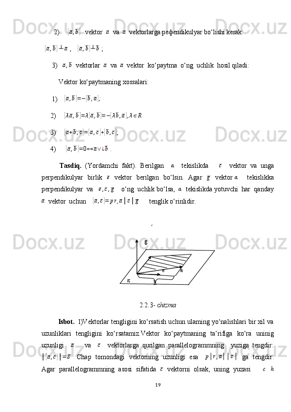        2)     [ a , b	]
   vektor  	a   va  	a   vektorlarga pe ф endikulyar bo‘lishi kerak:      
  	
[a,b]   ┴ a
 ,     	[a,b]┴	b  ; 
      3)   	
a,b   vektorlar  	a   va  	a   vektor  ko‘paytma  o‘ng  uchlik  hosil qiladi: 
          Vektor ko‘paytmaning xossalari:
      1)    	
[ a , b	] = −	[ b , a	] ;
 
     2)     	
[λa,b]=	λ[a,b]=−[λb,a],λ∈R
     3)     	
[ a + b , c	] =	[ a , c	] +[ b , c	]
; 
     4)      	
[a,b]=0↔	a∨¿b  .
          Tasdiq.   (Yordamchi   fakt).   Berilgan    	
α     tekislikda      	c     vektor   va   unga
perpendikulyar   birlik   	
e    vektor   berilgan   bo‘lsin.   Agar    g
   vektor  	α        tekislikka
perpendikulyar  va   	
e,c,g     o‘ng  uchlik bo‘lsa,  	α   tekislikda yotuvchi  har  qanday
a
   vektor  uchun    	
[ a , c	] = p r
e a │ c │ g
       tenglik o‘rinlidir.
                      
2.2.3- c hizma
            Isbot.    l)Vektorlar tengligini ko‘rsatish uchun ulaming yo‘nalishlari bir xil va
uzunliklari   tengligini   ko‘rsatamiz.Vektor   ko‘paytmaning   ta’rifiga   ko‘ra   uninig
uzunligi    	
a       va    	c     vektorlarga   qurilgan   parallelogrammning     yuziga   tengdir:	
│[a,c]│=S
     Chap   tomondagi   vektorning   uzunligi   esa     	p│rea││c│     ga   tengdir.
Agar  parallelogrammning  asosi  sifatida   c
   vektorni  olsak,  uning  yuzasi     │ c │ h
19e
 
 
 
  g  
a e 
π  
h   
