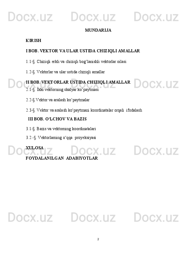 MUNDARIJA
KIRISH
I BOB. VEKTOR VA ULAR USTIDA CHIZIQLI AMALLAR  
1. 1-§.  Chiziqli erkli va chiziqli bog‘lanishli vektorlar oilasi
1.2-§.  Vektorlar va ular ustida chiziqli amallar
II  BOB.  VEKTORLAR USTIDA CHIZIQLI AMALLAR                                     
2. 1 -§ . Ikki vektorning skalyar ko‘paytmasi
2.2-§.Vektor va aralash ko‘paytmalar
2.3-§. Vektor va aralash ko‘paytmani koordinatalar orqali  ifodalash     
  III BOB.  O ‘ LCHOV VA BAZIS
3. 1-§ .  Baz i s va vektorning k o ordinatalar i
3. 2.-§. Vektorlarning o‘qqa  proyeksiyasi
XULOSA
FOYDALANILGAN  ADABIYO TLAR                                      
                                                       
2 