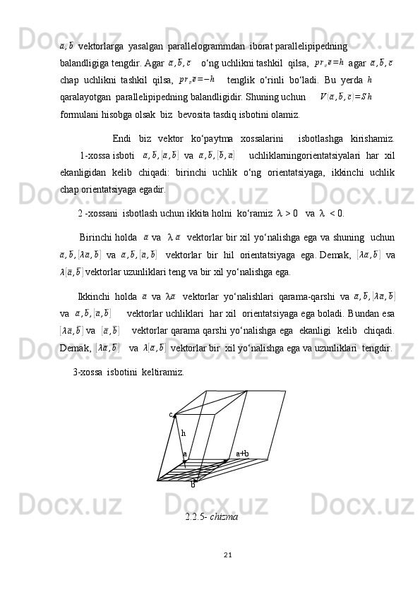 a,b  vektorlarga  yasalgan  parallelogrammdan  iborat parallelipipedning 
balandligiga tengdir. Agar   a , b , c
    o‘ng uchlikni tashkil  qilsa,   p r
e e = h
  agar   a , b , c
chap  uchlikni  tashkil  qilsa,  	
pree=−	h      tenglik  o‘rinli  bo‘ladi.  Bu  yerda  	h  
qaralayotgan  parallelipipedning balandligidir. Shuning uchun      	
V	(a,b,c)=	Sh       
formulani hisobga olsak  biz  bevosita tasdiq isbotini olamiz.               
              Endi   biz   vektor   ko‘paytma   xossalarini     isbotlashga   kirishamiz.
       1-xossa isboti    	
a,b,[a,b]   va    a , b ,	[ b , a	]
     uchliklarningorientatsiyalari  har  xil
ekanligidan   kelib   chiqadi:   birinchi   uchlik   o‘ng   orientatsiyaga,   ikkinchi   uchlik
chap orientatsiyaga egadir.
       2 -xossani  isbotlash uchun ikkita holni  ko‘ramiz  λ > 0   va  λ  < 0. 
           Birinchi holda   	
a   va   λ  	a    vektorlar bir xil yo‘nalishga ega va shuning   uchun
a , b ,	
[ λ a , b	]
   va    a , b ,	[ a , b	]
    vektorlar  bir  hil  orientatsiyaga  ega. Demak,   	[λa,b]    va
λ	
[ a , b	]
 vektorlar uzunliklari teng va bir xil yo‘nalishga ega.
       Ikkinchi  holda   a
  va  λ	
a    vektorlar  yo‘nalishlari  qarama-qarshi  va  	a,b,[λa,b]
va   	
a,b,[a,b]          vektorlar uchliklari   har xil   orientatsiyaga ega boladi. Bundan esa	
[
λ a , b	]
  va   	[ a , b	]
       vektorlar qarama qarshi yo‘nalishga ega   ekanligi   kelib   chiqadi.
Demak,  	
[λa,b]     va  	λ[a,b]   vektorlar bir  xil yo‘nalishga ega va uzunliklari  tengdir.
     3-xossa  isbotini  keltiramiz.
                                        
                                                                        2.2.5-  chizma
21c  
h 
b   a+b  a   