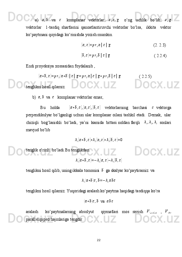           a)    a,b     va    	c       komplanar     vektorlar,    	e,c,g       o‘ng     uchlik     bo‘lib,    	e,g
vektorlar     1-tasdiq   shartlarini   qanoatlantiruvchi   vektorlar   bo‘lsa,     ikkita     vektor
ko‘paytmani quyidagi ko‘rinishda yozish mumkin.  
                                                    	
[ a , c	] = p r
e a │ c │ g
                                        (2. 2.3)
                  	
[b,c]=	preb│c│g                                          ( 2.2.4)
Endi proyeksiya xossasidan foydalanib ,   
            	
[ a + b , c	] = p r
e	( a + b	) │ c │ g = p r
e a │ c │ g + p r
e b │ c │ g
                 ( 2.2.5)
tenglikni hosil qilamiz.
      b)  	
a,b   va  	c    komplanar vektorlar emas;
            Bu     holda        	
[a+b,c],[a,c],[b,c]     vektorlarning     barchasi     c
  vektorga
perpendikulyar bo‘lganligi uchun ular komplanar oilani tashkil etadi.  Demak,   ular
chiziqli  bog‘lanishli  bo‘ladi,  ya’ni  kamida  bittasi noldan farqli     λ
1 , λ
2 , λ
3     sonlari
mavjud bo‘lib  
λ
1	
[ a + b , c	] + λ
2	[ a , c	] + λ
3	[ b , c	] = 0
tenglik o‘rinli  bo‘ladi.Bu tenglikdan
λ
1	
[ a + b , c	] = − λ
2	[ a , c	] − λ
3	[ b , c	]
tenglikni hosil qilib, uning ikkala tomonini  	
b   ga skalyar ko‘paytiramiz  va	
λ1(a+b)c,b=−	λ2abc
tenglikni hosil qilamiz. Yuqoridagi aralash ko‘paytma haqidagi tasdiqqa ko‘ra	
(
a + b	) c , b
  va   a b c
aralash     ko‘paytmalarning   absolyut     qiymatlari   mos   ravish  	
V(a+b)cb   ,  	Vabc
parallelipiped hajmlariga tengdir.
22 