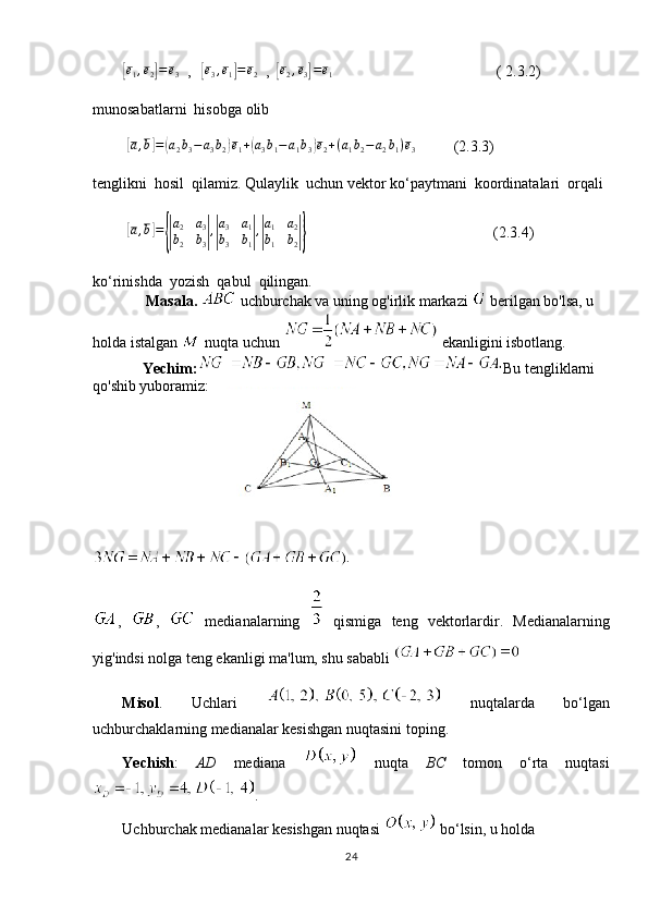         [ e
1 , e
2	] = e
3   ,   	[e3,e1]=	e2   ,  	[ e
2 , e
3	] = e
1                                            ( 2.3.2)
munosabatlarni  hisobga olib
         	
[ a , b	] =	( a
2 b
3 − a
3 b
2	) e
1 +	( a
3 b
1 − a
1 b
3	) e
2 + ( a
1 b
2 − a
2 b
1 ) e
3           (2.3.3)
tenglikni  hosil  qilamiz. Qulaylik  uchun vektor ko‘paytmani  koordinatalari  orqali
         	
[a,b]={|
a2	a3	
b2	b3|,|
a3	a1	
b3	b1|,|
a1	a2	
b1	b2|}                                                  (2.3.4)
ko‘rinishda  yozish  qabul  qilingan.  
                Masala.   uchburchak va uning og'irlik markazi   berilgan bo'lsa, u   
holda istalgan   nuqta uchun   ekanligini isbotlang.
Yechim: Bu tengliklarni 
qo'shib yuboramiz:
,   ,     medianalarning     qismiga   teng   vektorlardir.   Medianalarning
yig'indsi nolga teng ekanligi ma'lum, shu sababli 
Misol .   Uchlari     nuqtalarda   bo‘lgan
uchburchaklarning medianalar kesishgan nuqtasini toping.
Yechish :   AD   mediana     nuqta   BC   tomon   o‘rta   nuqtasi
.
Uchburchak medianalar kesishgan nuqtasi   bo‘lsin, u holda 
24 