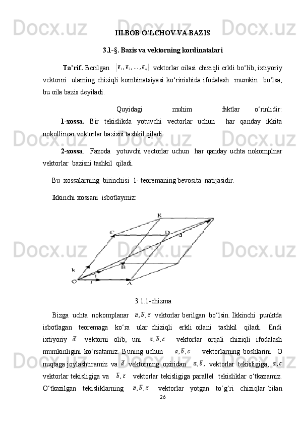 III.BOB O‘LCHOV VA BAZIS
3 .1 -§. Baz i s va vektorning kordinatalar i
  Ta’rif.   Berilgan     { e
1 , e
2 , … , e
n	}    vektorlar oilasi chiziqli erkli bo‘lib, ixtiyoriy
vektorni     ulaming   chiziqli   kombinatsiyasi   ko‘rinishida   ifodalash     mumkin     bo‘lsa,
bu oila bazis deyiladi.
          Quyidagi     muhim     faktlar   o‘rinlidir:
    1-xossa.   Bir   tekislikda   yotuvchi   vectorlar   uchun     har   qanday   ikkita
nokollinear vektorlar bazisni tashkil qiladi.
     2-xossa .     Fazoda     yotuvchi   vectorlar   uchun     har   qanday   uchta   nokomplnar
vektorlar  bazisni tashkil  qiladi.
     Bu  xossalarning  birinchisi  1- teoremaning bevosita  natijasidir. 
     Ikkinchi xossani  isbotlaymiz:    
                    
                                                    3.1.1-chizma                               
     Bizga  uchta  nokomplanar    a , b , c
  vektorlar berilgan  bo‘lsin. Ikkinchi  punktda
isbotlagan     teoremaga     ko‘ra     ular   chiziqli     erkli   oilani     tashkil     qiladi.     Endi
ixtiyoriy    	
d       vektorni     olib,     uni       a , b , c
        vektorlar     orqali     chiziqli     ifodalash
mumkinligini   ko‘rsatamiz.   Buning   uchun        	
a,b,c         vektorlarning   boshlarini     О
nuqtaga joylashtiramiz  va   d
  vektorning  oxiridan     a , b ,
  vektorlar  tekisligiga,   a , c
vektorlar tekisligiga va     	
b,c      vektorlar tekisligiga parallel   tekisliklar o‘tkazamiz.
O‘tkazilgan     tekisliklarning       a , b , c
      vektorlar     yotgan     to‘g‘ri     chiziqlar   bilan
26
