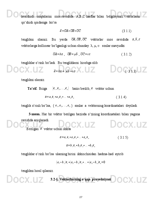 kesishish     nuqtalarini     mos   ravishda     A,B,C   harflar   bilan     belgilaymiz.Vektorlarni
qo‘shish qoidasiga  ko‘ra
                                            d=OA	+OB	+OC                                                (3.1.1)
tenglikni     olamiz.     Bu     yerda    	
OA	,OB	,OC     vektorlar     mos     ravishda     a , b , c
vektorlarga kollinear bo‘lganligi uchun shunday  λ, μ,     sonlar mavjudki 	
ʋ
                                     OA = λ a
 ,    OB = μ b
 ,  OC = ʋ c
                                   ( 3.1.2)
tengliklar o‘rinli bo‘ladi.  Bu tengliklami  hisobga olib 
                                      d = λ a
 + 	
μb   + ʋ c
                                                         (  3.1.3)
tenglikni olamiz.
        Ta’rif.   Bizga      	
{ e
1 , e
2 , … , e
n	}     bazis berilib, 	a    vektor uchun  
                           	
a=	a1e1+a2e2+…	+anen                                                 ( 3.1.4)
tenglik o‘rinli bo‘lsa,  { 	
a1,a2,…	,an  }  sonlar  a  vektorning koordinatalari  deyiladi.
           3-xossa.   Har  bir  vektor  berilgan  bazisda o‘zining koordinatalari  bilan yagona
ravishda aniqlanadi.
      Berilgan  	
a   vektor uchun ikkita 
                                             a = a
1 e
1 + a
2 e
2 + … + a
n e
n                                  ( 3.1.5)
a = b
1 e
1 + b
2 e
2 + … + b
n e
n
tengliklar o‘rinli bo‘lsa  ulaming birini  ikkinchisidan  hadma-had  ayirib   	
(
a
1 − b
1	) e
1 +	( a
2 − b
2	) e
2 + … +	( a
n − b
n	) e
n = 0
tenglikni hosil qilamiz.
3 .2-§. Vektorlarning o‘qqa  proyeksiyasi
27