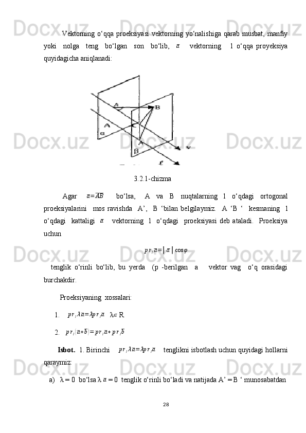 Vektorning   o‘qqa  proeksiyasi   vektorning   yo‘nalishiga   qarab   musbat,   manfiy
yoki     nolga     teng     bo‘lgan     son     bo‘lib,     a
      vektorning       l   o‘qqa   proyeksiya
quyidagicha aniqlanadi:  
                    
                                                  3.2.1-chizma
            Agar      a=	AB         bo‘lsa,       A     va     В     nuqtalarning     l     o‘qdagi     ortogonal
proeksiyalarini     mos   ravishda     A’,     В   ‘bilan   belgilaymiz.     A   ‘B   ‘     kesmaning     l
o‘qdagi     kattaligi    
a       vektorning     l     o‘qdagi     proeksiyasi   deb   ataladi.     Proeksiya
uchun  
p r
l a = │ a │ cos φ
    tenglik   o‘rinli   bo‘lib,   bu   yerda     (p   -berilgan     a       vektor   vag     o‘q   orasidagi
burchakdir.
         Proeksiyaning  xossalari:
      1.    	
prlλa=	λp	rla    λ	∈  R 
      2.   	
prl(a+b)=	prla+prlb  
        Isbot.   1. Birinchi    
prlλa=	λp	rla      tenglikni isbotlash uchun quyidagi hollarni
qaraymiz: 
   a)   λ = 0  bo‘lsa λ 	
a  = 0  tenglik o‘rinli bo‘ladi va natijada  А ’ =  В  ‘ munosabatdan
28 
