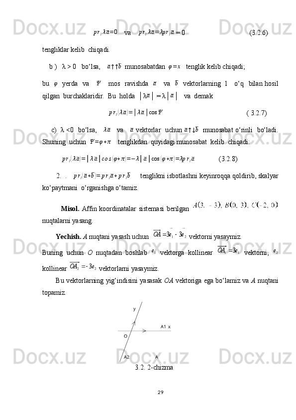 A1
AA2O y
x
3.2. 2-chizma                             prlλa=0     va    	prlλa=	λp	rla  = 0                                     (3.2.6)
tengliklar kelib  chiqadi.
    b )   λ > 0   bo‘lsa,    	
a↑↑b   munosabatdan  	φ=	x    tenglik kelib chiqadi; 
bu    φ
   yerda   va      Ψ
     mos   ravishda    a
     va    b
   vektorlarning   l     o‘q   bilan hosil
qilgan  burchaklaridir.  Bu  holda  │λ	
a │ = λ│	a │   va  demak 
                                      	
prl(λa)=│λa│cos	Ψ                                                 ( 3.2.7)
       c)   λ <0   bo‘lsa,     	
λa      va     	a   vektorlar   uchun  	a↑↓b    munosabat o‘rinli   bo‘ladi.
Shuning  uchun  	
Ψ	=φ+π     tenglikdan  quyidagi munosabat  kelib  chiqadi:
            p r
l	
( λ a	) = │ λ a │ co s	( φ + π	) = − λ │ a │ cos	( φ + π	) = λp r
l a
              (3.2.8)
       2.  .   	
prl(a+b)=	prla+prlb        tenglikni isbotlashni keyinroqqa qoldirib, skalyar
ko‘paytmani  o‘rganishga o‘tamiz.
               Misol.   Affin koordinatalar sistemasi  berilgan  
nuqtalarni yasang.
Yechish.  A  nuqtani yasash uchun  	
2	1	3	3	e	e	ОА	⃗	⃗		   vektorni yasaymiz. 
Buning   uchun   O   nuqtadan   boshlab  	
1e⃗   vektorga   kollinear  	
1	1	3e	ОА	⃗	   vektorni,  	2e⃗
kollinear 	
2	2	3e	ОА	⃗	  vektorlarni yasaymiz.
Bu vektorlarning yig‘indisini yasasak   OA   vektoriga ega bo‘lamiz va   A   nuqtani
topamiz.
29 