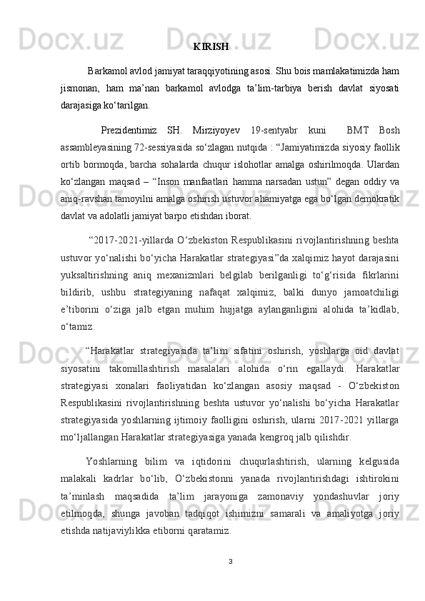 KIRISH
  Barkamol avlod jamiyat taraqqiyotining asosi. Shu bois mamlakatimizda ham
jismonan,   ham   ma’nan   barkamol   avlodga   ta’lim-tarbiya   berish   davlat   siyosati
darajasiga ko‘tarilgan.
  Prezidentimiz   SH.   Mirziyoyev   19-sentyabr   kuni     BMT   Bosh
assambleyasining 72-sessiyasida so‘zlagan nutqida   : “ Jamiyatimizda siyosiy faollik
ortib   bormoqda,   barcha   sohalarda   chuqur   islohotlar   amalga   oshirilmoqda.   Ulardan
ko‘zlangan   maqsad   –   “Inson   manfaatlari   hamma   narsadan   ustun”   degan   oddiy   va
aniq-ravshan tamoyilni amalga oshirish ustuvor ahamiyatga ega bo‘lgan demokratik
davlat va adolatli jamiyat barpo etishdan iborat.
  “2017-2021-yillarda   O‘zbekiston   Respublikasini   rivojlantirishning   beshta
ustuvor  yo‘nalishi  bo‘yicha  Harakatlar   strategiyasi”da  xalqimiz hayot  darajasini
yuksaltirishning   aniq   mexanizmlari   belgilab   berilganligi   to‘g‘risida   fikrlarini
bildirib,   ushbu   strategiyaning   nafaqat   xalqimiz,   balki   dunyo   jamoatchiligi
e’tiborini   o‘ziga   jalb   etgan   muhim   hujjatga   aylanganligini   alohida   ta’kidlab,
o‘tamiz. 
“Harakatlar   strategiyasida   ta’lim   sifatini   oshirish,   yoshlarga   oid   davlat
siyosatini   takomillashtirish   masalalari   alohida   o‘rin   egallaydi.   Harakatlar
strategiyasi   xonalari   faoliyatidan   ko‘zlangan   asosiy   maqsad   -   O‘zbekiston
Respublikasini   rivojlantirishning   beshta   ustuvor   yo‘nalishi   bo‘yicha   Harakatlar
strategiyasida   yoshlarning  ijtimoiy   faolligini   oshirish,   ularni   2017-2021   yillarga
mo‘ljallangan Harakatlar strategiyasiga yanada kengroq jalb qilishdir. 
Yoshlarning   bilim   va   iqtidorini   chuqurlashtirish,   ularning   kelgusida
malakali   kadrlar   bo‘lib,   O‘zbekistonni   yanada   rivojlantirishdagi   ishtirokini
ta’minlash   maqsadida   ta’lim   jarayoniga   zamonaviy   yondashuvlar   joriy
etilmoqda,   shunga   javoban   tadqiqot   ishimizni   samarali   va   amaliyotga   joriy
etishda natijaviylikka etiborni qaratamiz. 
3