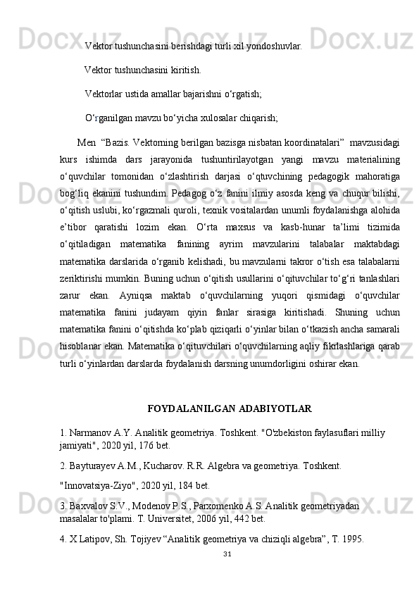 Vektor tushunchasini berishdagi turli xil yondoshuvlar.
             Vektor tushunchasini kiritish.
Vektorlar ustida amallar bajarishni o‘rgatish;
O‘ r ganilgan mavzu bo‘yicha xulosalar chiqarish;
       Men  “Bazis. Vektorning berilgan bazisga nisbatan koordinatalari”  mavzusidagi
kurs   ishimda   dars   jarayonida   tushuntirilayotgan   yangi   mavzu   materialining
o‘quvchilar   tomonidan   o‘zlashtirish   darjasi   o‘qtuvchining   pedagogik   mahoratiga
bog‘liq   ekanini   tushundim.   Pedagog   o‘z   fanini   ilmiy  asosda   keng   va  chuqur   bilishi,
o‘qitish uslubi, ko‘rgazmali quroli, texnik vositalardan unumli foydalanishga alohida
e’tibor   qaratishi   lozim   ekan.   O‘rta   maxsus   va   kasb-hunar   ta’limi   tizimida
o‘qitiladigan   matematika   fanining   ayrim   mavzularini   talabalar   maktabdagi
matematika darslarida o‘rganib kelishadi, bu mavzularni takror o‘tish esa talabalarni
zeriktirishi mumkin. Buning uchun o‘qitish usullarini o‘qituvchilar to‘g‘ri tanlashlari
zarur   ekan.   Ayniqsa   maktab   o‘quvchilarning   yuqori   qismidagi   o‘quvchilar
matematika   fanini   judayam   qiyin   fanlar   sirasiga   kiritishadi.   Shuning   uchun
matematika fanini o‘qitishda ko‘plab qiziqarli o‘yinlar bilan o‘tkazish ancha samarali
hisoblanar ekan. Matematika o‘qituvchilari o‘quvchilarning aqliy fikrlashlariga qarab
turli o‘yinlardan darslarda foydalanish darsning unumdorligini oshirar ekan.
                   
FOYDALANILGAN ADABIYOTLAR
1. Narmanov A.Y. Analitik geometriya. Toshkent. "O'zbekiston faylasuflari milliy 
jamiyati", 2020 yil, 176 bet.
2. Bayturayev A.M., Kucharov. R.R. Algebra va geometriya. Toshkent.
"Innovatsiya-Ziyo", 2020 yil, 184 bet.
3. Baxvalov S.V., Modenov P.S., Parxomenko A.S. Analitik geometriyadan 
masalalar to'plami. T. Universitet, 2006 yil, 442 bet.
4. X Latipov, Sh. Tojiyev “Analitik geometriya va chiziqli algebra”, T. 1995.
31