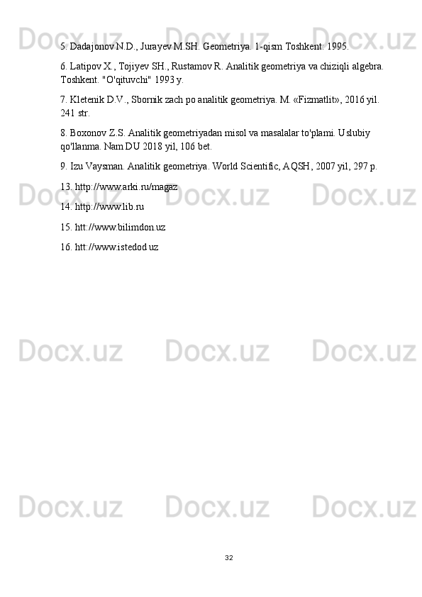 5. Dadajonov N.D., Jurayev M.SH. Geometriya. 1-qism Toshkent: 1995.
6. Latipov X., Tojiyev SH., Rustamov R. Analitik geometriya va chiziqli algebra. 
Toshkent. "O'qituvchi" 1993 y.
7. Kletenik D.V., Sbornik zach po analitik geometriya. M. «Fizmatlit», 2016 yil. 
241 str.
8. Boxonov Z.S. Analitik geometriyadan misol va masalalar to'plami. Uslubiy 
qo'llanma. Nam DU 2018 yil, 106 bet.
9. Izu Vaysman. Analitik geometriya. World Scientific, AQSH, 2007 yil, 297 p.
13. http://www.arki.ru/magaz
14. http://www.lib.ru
15. htt://www.bilimdon.uz
16. htt://www.istedod uz
32 