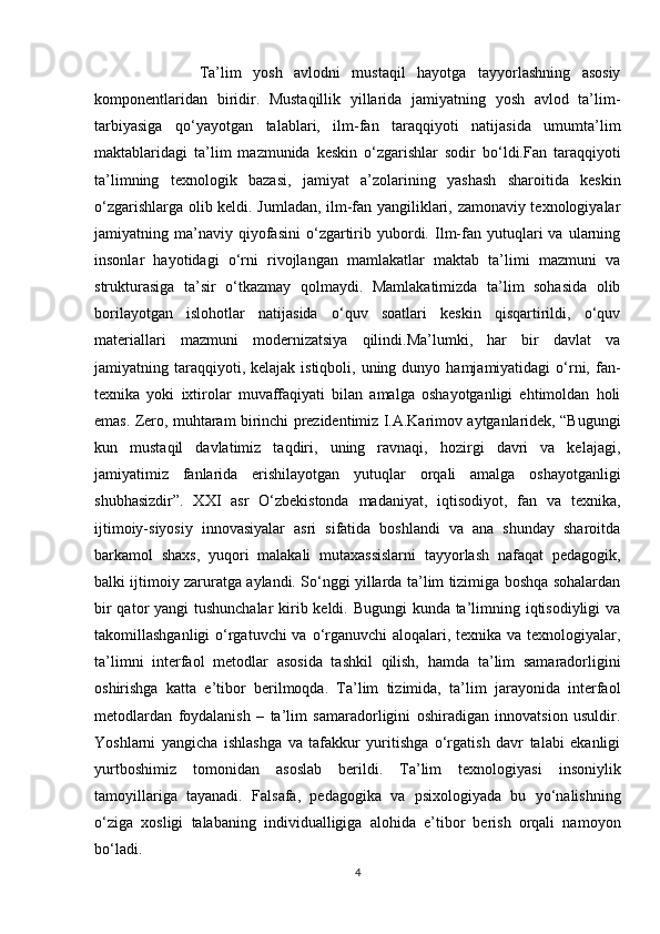 Ta’lim   yosh   avlodni   mustaqil   hayotga   tayyorlashning   asosiy
komponentlaridan   biridir.   Mustaqillik   yillarida   jamiyatning   yosh   avlod   ta’lim-
tarbiyasiga   qo‘yayotgan   talablari,   ilm-fan   taraqqiyoti   natijasida   umumta’lim
maktablaridagi   ta’lim   mazmunida   keskin   o‘zgarishlar   sodir   bo‘ldi.Fan   taraqqiyoti
ta’limning   texnologik   bazasi,   jamiyat   a’zolarining   yashash   sharoitida   keskin
o‘zgarishlarga olib keldi. Jumladan, ilm-fan yangiliklari, zamonaviy texnologiyalar
jamiyatning  ma’naviy  qiyofasini   o‘zgartirib  yubordi.  Ilm-fan   yutuqlari   va  ularning
insonlar   hayotidagi   o‘rni   rivojlangan   mamlakatlar   maktab   ta’limi   mazmuni   va
strukturasiga   ta’sir   o‘tkazmay   qolmaydi.   Mamlakatimizda   ta’lim   sohasida   olib
borilayotgan   islohotlar   natijasida   o‘quv   soatlari   keskin   qisqartirildi,   o‘quv
materiallari   mazmuni   modernizatsiya   qilindi.Ma’lumki,   har   bir   davlat   va
jamiyatning taraqqiyoti, kelajak  istiqboli,  uning dunyo  hamjamiyatidagi  o‘rni,  fan-
texnika   yoki   ixtirolar   muvaffaqiyati   bilan   amalga   oshayotganligi   ehtimoldan   holi
emas. Zero, muhtaram birinchi prezidentimiz I.A.Karimov aytganlaridek, “Bugungi
kun   mustaqil   davlatimiz   taqdiri,   uning   ravnaqi,   hozirgi   davri   va   kelajagi,
jamiyatimiz   fanlarida   erishilayotgan   yutuqlar   orqali   amalga   oshayotganligi
shubhasizdir”.   XXI   asr   O‘zbekistonda   madaniyat,   iqtisodiyot,   fan   va   texnika,
ijtimoiy-siyosiy   innovasiyalar   asri   sifatida   boshlandi   va   ana   shunday   sharoitda
barkamol   shaxs,   yuqori   malakali   mutaxassislarni   tayyorlash   nafaqat   pedagogik,
balki ijtimoiy zaruratga aylandi. So‘nggi yillarda ta’lim tizimiga boshqa sohalardan
bir  qator yangi  tushunchalar  kirib keldi. Bugungi  kunda ta’limning iqtisodiyligi  va
takomillashganligi  o‘rgatuvchi va o‘rganuvchi  aloqalari, texnika va texnologiyalar,
ta’limni   interfaol   metodlar   asosida   tashkil   qilish,   hamda   ta’lim   samaradorligini
oshirishga   katta   e’tibor   berilmoqda.   Ta’lim   tizimida,   ta’lim   jarayonida   interfaol
metodlardan   foydalanish   –   ta’lim   samaradorligini   oshiradigan   innovatsion   usuldir.
Yoshlarni   yangicha   ishlashga   va   tafakkur   yuritishga   o‘rgatish   davr   talabi   ekanligi
yurtboshimiz   tomonidan   asoslab   berildi.   Ta’lim   texnologiyasi   insoniylik
tamoyillariga   tayanadi.   Falsafa,   pedagogika   va   psixologiyada   bu   yo‘nalishning
o‘ziga   xosligi   talabaning   individualligiga   alohida   e’tibor   berish   orqali   namoyon
bo‘ladi. 
4