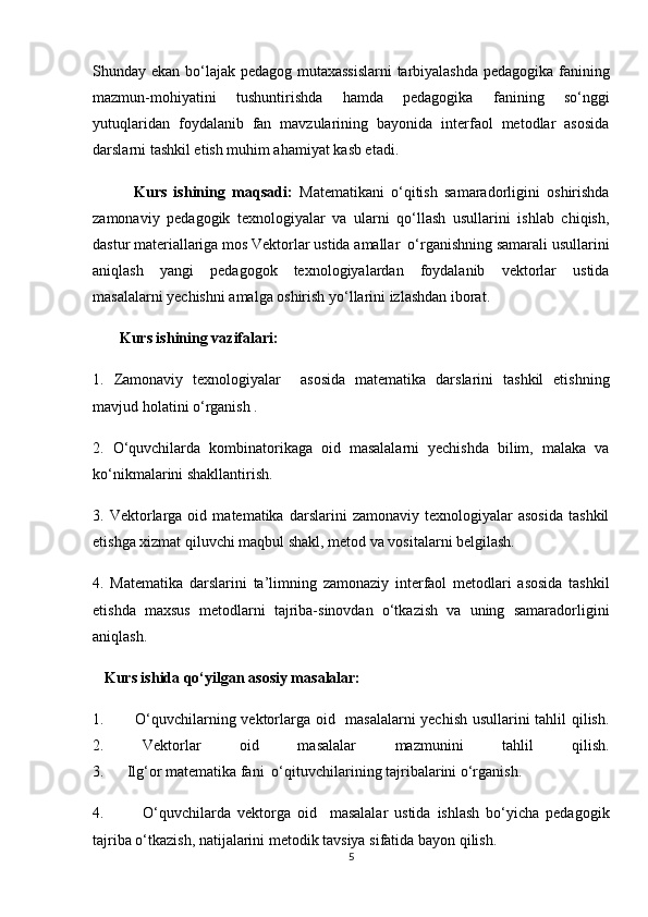Shunday ekan bo‘lajak pedagog mutaxassislarni  tarbiyalashda pedagogika fanining
mazmun-mohiyatini   tushuntirishda   hamda   pedagogika   fanining   so‘nggi
yutuqlaridan   foydalanib   fan   mavzularining   bayonida   interfaol   metodlar   asosida
darslarni tashkil etish muhim ahamiyat kasb etadi.   
            Kurs   ishining   maqsadi:   Matematikani   o‘qitish   samaradorligini   oshirishda
zamonaviy   pedagogik   texnologiyalar   va   ularni   qo‘llash   usullarini   ishlab   chiqish,
dastur materiallariga mos Vektorlar ustida amallar  o‘rganishning samarali usullarini
aniqlash   yangi   pedagogok   texnologiyalardan   foydalanib   vektorlar   ustida
masalalarni yechishni amalga oshirish yo‘llarini izlashdan iborat. 
        Kurs ishining vazifalari: 
1.   Zamonaviy   texnologiyalar     asosida   matematika   darslarini   tashkil   etishning
mavjud holatini o‘rganish . 
2.   O‘quvchilarda   kombinatorikaga   oid   masalalarni   yechishda   bilim,   malaka   va
ko‘nikmalarini shakllantirish. 
3.  Vektorlarga  oid   matematika   darslarini   zamonaviy   texnologiyalar   asosida   tashkil
etishga xizmat qiluvchi maqbul shakl, metod va vositalarni belgilash. 
4.   Matematika   darslarini   ta’limning   zamonaziy   interfaol   metodlari   asosida   tashkil
etishda   maxsus   metodlarni   tajriba-sinovdan   o‘tkazish   va   uning   samaradorligini
aniqlash. 
   Kurs ishida qo‘yilgan asosiy masalalar: 
1.           O‘quvchilarning vektorlarga oid   masalalarni yechish usullarini tahlil qilish.
2.   Vektorlar   oid   masalalar   mazmunini   tahlil   qilish.
3.      Ilg‘or matematika fani  o‘qituvchilarining tajribalarini o‘rganish. 
4.             O‘quvchilarda   vektorga   oid     masalalar   ustida   ishlash   bo‘yicha   pedagogik
tajriba o‘tkazish, natijalarini metodik tavsiya sifatida bayon qilish.
5