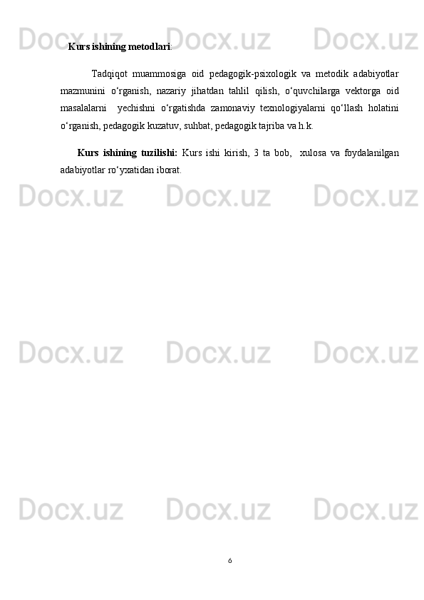 Kurs ishining metodlari : 
            Tadqiqot   muammosiga   oid   pedagogik-psixologik   va   metodik   adabiyotlar
mazmunini   o‘rganish,   nazariy   jihatdan   tahlil   qilish,   o‘quvchilarga   vektorga   oid
masalalarni     yechishni   o‘rgatishda   zamonaviy   texnologiyalarni   qo‘llash   holatini
o‘rganish, pedagogik kuzatuv, suhbat, pedagogik tajriba va h.k. 
        Kurs   ishining   tuzilishi:   Kurs   ishi   kirish,   3   ta   bob,     xulosa   va   foydalanilgan
adabiyotlar ro‘yxatidan iborat. 
6