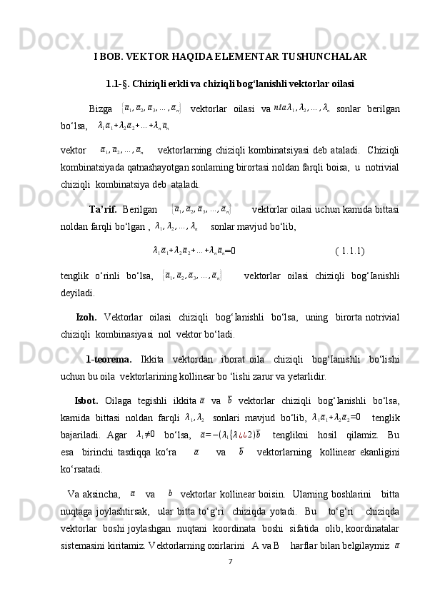 I BOB. VEKTOR HAQIDA ELEMENTAR TUSHUNCHALAR
1.1-§.  Chiziqli erkli va chiziqli bog‘lanishli vektorlar oilasi
        Bizga     {a1,a2,a3,…	,an}      vektorlar   oilasi   va   n ta λ
1 , λ
2 , … , λ
n    sonlar   berilgan
bo‘lsa,     λ
1 a
1 + λ
2 a
2 + … + λ
n a
n  
vektor        	
a1,a2,…	,an         vektorlarning   chiziqli   kombinatsiyasi   deb   ataladi.     Chiziqli
kombinatsiyada qatnashayotgan sonlaming birortasi noldan farqli boisa,  u  notrivial
chiziqli  kombinatsiya deb  ataladi.
     Ta’rif.   Berilgan      	
{ a
1 , a
2 , a
3 , … , a
n	}         vektorlar oilasi uchun kamida bittasi
noldan farqli bo‘lgan ,  	
λ1,λ2,…	,λn      sonlar mavjud bo‘lib,  
                                      λ
1 a
1 + λ
2 a
2 + … + λ
n a
n =0                                        ( 1.1.1)
tenglik   o‘rinli   bo‘lsa,     	
{a1,a2,a3,…	,an}              vektorlar   oilasi   chiziqli   bog‘Ianishli
deyiladi.                                                                                                         
        Izoh.     Vektorlar     oilasi     chiziqli     bog‘Ianishli     bo‘lsa,     uning     birorta   notrivial
chiziqli  kombinasiyasi  nol  vektor bo‘ladi.  
       1-teorema.     Ikkita     vektordan     iborat   oila     chiziqli     bog‘Ianishli     bo‘lishi
uchun bu oila  vektorlarining kollinear bo ‘lishi zarur va yetarlidir.
       Isbot.    Oilaga   tegishli   ikkita  	
a    va   	b    vektorlar   chiziqli   bog‘Ianishli   bo‘lsa,
kamida  bittasi  noldan  farqli   λ
1 , λ
2    sonlari  mavjud  bo‘lib,   λ
1 a
1 + λ
2 a
2 = 0
    tenglik
bajariladi.   Agar     	
λ1≠0       bo‘lsa,     	a=−(λ1{λ¿¿2)b        tenglikni     hosil     qilamiz.     Bu
esa     birinchi   tasdiqqa   ko‘ra        	
a         va      	b       vektorlarning     kollinear   ekanligini
ko‘rsatadi.
   Va aksincha,      a
     va        b
   vektorlar  kollinear boisin.   Ularning boshlarini     bitta
nuqtaga   joylashtirsak,     ular   bitta   to‘g‘ri     chiziqda   yotadi.     Bu       to‘g‘ri       chiziqda
vektorlar  boshi joylashgan   nuqtani   koordinata  boshi   sifatida  olib, koordinatalar
sistemasini kiritamiz. Vektorlarning oxirlarini   A va B    harflar bilan belgilaymiz  	
a
7