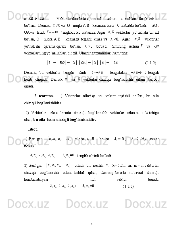 a=OA	,b=OB                  Vektorlardan bittasi,   misol       uchun     	a    noldan   farqli  vektor
bo‘lsin.  Demak,   a
  ≠ 0
 va  O   nuqta A B   kesmani biror  λ  nisbatda bo‘ladi:    BO ¿
OA=λ    Endi  	
b=−	λa    tenglikni ko‘rsatamiz. Agar   	a,b   vektorlar  yo‘nalishi bir xil
bo‘lsa,   О       nuqta   A   B       kesmaga   tegishli   emas   va     λ   <0.     Agar       a , b
      vektorlar
yo‘nalishi     qarama-qarshi     bo‘lsa,     λ   >0     bo‘ladi.     Shuning     uchun  	
b     va     -λ	a
vektorlarning yo‘nalishlari bir xil. Ularning uzunliklari ham teng:
                      │	
b │= │	BO │= │λ││	OA │= │λ││	a │= │-λ	a │                         (1.1.2)
Demak,    bu    vektorlar    tengdir.    Endi         b
= − λ a
          tenglikdan     	
−	λa+b=0   tenglik
kelib     chiqadi.     Demak,  	
a       va    	b     vektorlar   chiziqli     bog‘Ianishli     oilani     tashkil
qiladi.
  2 -teorema.        1)   Vektorlar   ollasiga   nol   vektor   tegishli   bo‘Isa,   bu   oila
chiziqli bog‘lanishlidar. 
  2)   Vektorlar   oilasi   birorta   chiziqli   bog‘Ianishli   vektorlar   oilasini   o ‘z ichiga
olsa,   bu oila  ham  chiziqli bog‘lanishlidir. 
    Isbot .   
1) Berilgan       	
{a1,a2,a3,…	,an}     oilada   	ai=0        bo‘lsa,     	λi   = 0 ,       	λj=1,i≠	j    sonlar
uchun
      	
λi1ai1+λi2ai2+λi3ai3+…	+λimaim=0    tenglik o‘rinli bo‘ladi.
2) Berilgan    	
{ a
1 , a
2 , a
3 , … , a
n	}     oilada  bir  nechta   a
i
k    k= 1,2,…m,  m < n vektorlar
chiziqli     bog‘Ianishli     oilani   tashkil     qilsa,     ulaming   birorta     notrivial     chiziqli
kombinatsiyasi     nol   vektor   boiadi:
                          	
λi1ai1+λi2ai2+λi3ai3+…	+λimaim=0                              (1.1.3)
8