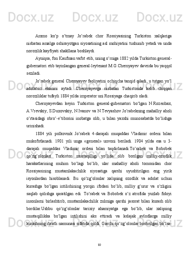 Ammo   ko‘p   o‘tmay   Jo‘rabek   chor   Rossiyasining   Turkiston   xalqlariga
nisbatan amalga oshirayotgan siyosatining asl mohiyatini tushunib yetadi va unda
norozilik kayfiyati shakllana boshlaydi.
Ayniqsa, fon Kaufman vafot etib, uning o‘rniga 1882 yilda Turkiston general-
gubernatori etib tayinlangan general-leytenant M.G.Chernyayev davrida bu yaqqol
seziladi.
Jo‘rabek general Chernyayev faoliyatini ochiqcha tanqid qiladi, u tutgan yo‘l
adolatsiz   ekanini   aytadi.   Chernyayevga   nisbatan   Turkistonda   kelib   chiqqan
noroziliklar tufayli 1884 yilda imperator uni Rossiyaga chaqirib oladi.
Chernyayevdan   keyin   Turkiston   general-gubernatori   bo‘lgan   N.Rozenbax,
A.Vrevskiy, S.Duxovskiy, N.Ivanov va N.Tevyashov Jo‘rabekning mahalliy aholi
o‘rtasidagi   obro‘-e’tiborini   inobatga   olib,   u   bilan   yaxshi   munosabatda   bo‘lishga
urinishadi.
1884   yili   polkovnik   Jo‘rabek   4-darajali   muqaddas   Vladimir   ordeni   bilan
mukofotlanadi.   1901   yili   unga   «general»   unvoni   beriladi.   1904   yilda   esa   u   3-
darajali   muqaddas   Vladimir   ordeni   bilan   taqdirlanadi.To‘rabek   va   Bobobek
qo‘zg‘olonlari   Turkiston   mustaqilligi   yo‘lida   olib   borilgan   milliy-ozodlik
harakatlarining   muhim   bo‘lagi   bo‘lib,   ular   mahalliy   aholi   tomonidan   chor
Rossiyasining   mustamlakachilik   siyosatiga   qarshi   uyushtirilgan   eng   yirik
isyonlardan   hisoblanadi.   Bu   qo‘zg‘olonlar   xalqning   ozodlik   va   adolat   uchun
kurashga   bo‘lgan   intilishining   yorqin   ifodasi   bo‘lib,   milliy   g‘urur   va   o‘zligini
saqlab   qolishga   qaratilgan   edi.   To‘rabek   va   Bobobek   o‘z   atrofida   yuzlab   fidoyi
insonlarni   birlashtirib,   mustamlakachilik   zulmiga   qarshi   jasorat   bilan   kurash   olib
bordilar.Ushbu   qo‘zg‘olonlar   tarixiy   ahamiyatga   ega   bo‘lib,   ular   xalqning
mustaqillikka   bo‘lgan   intilishini   aks   ettiradi   va   kelajak   avlodlarga   milliy
kurashning ibratli namunasi sifatida qoldi. Garchi qo‘zg‘olonlar bostirilgan bo‘lsa-
10 
