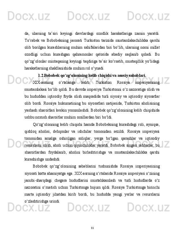 da,   ularning   ta’siri   keyingi   davrlardagi   ozodlik   harakatlariga   zamin   yaratdi.
To‘rabek   va   Bobobekning   jasorati   Turkiston   tarixida   mustamlakachilikka   qarshi
olib   borilgan   kurashlarning   muhim   sahifalaridan   biri   bo‘lib,   ularning   nomi   millat
ozodligi   uchun   kurashgan   qahramonlar   qatorida   abadiy   saqlanib   qoladi.   Bu
qo‘zg‘olonlar mintaqaning keyingi taqdiriga ta’sir  ko‘rsatib, mustaqillik yo‘lidagi
harakatlarning shakllanishida muhim rol o‘ynadi.
1.2.Bobobek qo‘zg‘olonining kelib chiqishi va asosiy sabablari.
XIX-asrning   o‘rtalariga   kelib,   Turkiston   Rossiya   imperiyasining
mustamlakasi bo‘lib qoldi. Bu davrda imperiya Turkistonni o‘z nazoratiga olish va
bu   hududdan   iqtisodiy   foyda   olish   maqsadida   turli   siyosiy   va   iqtisodiy   siyosatlar
olib   bordi.   Rossiya   hukumatining   bu   siyosatlari   natijasida,   Turkiston   aholisining
yashash sharoitlari keskin yomonlashdi. Bobobek qo‘zg‘olonining kelib chiqishida
ushbu noxush sharoitlar muhim omillardan biri bo‘ldi.
Qo‘zg‘olonning kelib chiqishi  hamda Bobobekning kurashdagi  roli, ayniqsa,
qishloq   aholisi,   dehqonlar   va   ishchilar   tomonidan   sezildi.   Rossiya   imperiyasi
tomonidan   amalga   oshirilgan   soliqlar,   yerga   bo‘lgan   qarashlar   va   iqtisodiy
resurslarni olish, aholi uchun qiyinchiliklar yaratdi. Bobobek singari rahbarlar, bu
sharoitlardan   foydalanib,   aholini   birlashtirishga   va   mustamlakachilikka   qarshi
kurashishga undashdi.
Bobobek   qo‘zg‘olonining   sabablarini   tushunishda   Rossiya   imperiyasining
siyosati katta ahamiyatga ega. XIX-asrning o‘rtalarida Rossiya imperiyasi o‘zining
janubi-sharqdagi   chegara   hududlarini   mustahkamlash   va   turli   hududlarda   o‘z
nazoratini  o‘rnatish  uchun  Turkistonga  hujum  qildi.  Rossiya   Turkistonga  birinchi
marta   iqtisodiy   jihatdan   kirib   bordi,   bu   hududda   yangi   yerlar   va   resurslarni
o‘zlashtirishga urindi.
11 