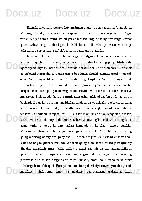 Birinchi navbatda, Rossiya hukumatining yuqori siyosiy idoralari Turkistonni
o‘zining   iqtisodiy   resurslari   sifatida   qarashdi.   Buning   uchun   ularga   zarur   bo‘lgan
yerlar   dehqonlarga   ajratildi   va   bu   yerlar   Rossiyaning   iqtisodiy   siyosatiga   xizmat
qilish   uchun   to‘g‘ri   ishlatilgan   bo‘lishi   kerak   edi.   Aholiga   nisbatan   amalga
oshirilgan bu siyosatlarni ko‘plab kishilar qattiq qarshi qildilar.
Rossiya   hukumati   tomonidan   amalga   oshirilgan   soliqlar,   odamlarning   yerga
bo‘lgan   huquqlarini   cheklash,   va   yangi   administrativ   tizimning   joriy   etilishi   kabi
iqtisodiy   va   siyosiy   ta'sirlar   aholi   orasida   noroziliklar   keltirib   chiqardi.   Bobobek
qo‘zg‘oloni aynan shu siyosatga qarshi boshlandi, chunki ularning asosiy maqsadi
–   adolatni   qayta   tiklash   va   o‘z   yerlarining   haq-huquqlarini   himoya   qilish
edi.Turkiston   jamiyatida   mavjud   bo‘lgan   ijtimoiy   qatlamlar   orasidagi   kuchli
farqlar,   Bobobek   qo‘zg‘olonining   sabablaridan   biri   sifatida   qaraladi.   Rossiya
imperiyasi Turkistonda faqat o‘z manfaatlari uchun ishlaydigan bir qatlamni yarata
boshladi. Bu qatlam, asosan, amaldorlar, savdogarlar va askarlarni o‘z ichiga olgan
bo‘lib, ular aholi bilan jiddiy ziddiyatlarga kirishgan edi.Ijtimoiy adolatsizliklar va
tengsizliklar   yuqori   darajada   edi.   Bu   o‘zgarishlar   qishloq   va   dehqonlar,   asosan,
kichik   va   o‘rta   toifadagi   tadbirkorlar   uchun   yanada   og‘irlashdi.   Aholining   katta
qismi   yerlarini   yo‘qotdi,   daromadlari   kamaydi   va   ko‘plab   ijtimoiy   guruhlar
o‘zlarining   iqtisodiy   holatini   yomonlashganini   sezishdi.   Bu   holat,   Bobobekning
qo‘zg‘olonidagi asosiy omilga aylandi – ijtimoiy tengsizlikni bartaraf etish va aholi
o‘rtasida   haq-huquqni   ta'minlash.Bobobek   qo‘zg‘oloni   faqat   iqtisodiy   va   ijtimoiy
jihatdan   kurashish   emas,   balki   milliy   o‘zlikni   saqlash   va   mustamlakachilarga
qarshi   kurashish   maqsadida   ham   boshlangan   edi.   Rossiya   imperiyasining
jamiyatga   olib   kelgan   o‘zgarishlari   faqat   iqtisodiy   emas,   balki   madaniy   va   diniy
sohalarga ham ta'sir qildi. Rossiya hukumatining dinni siyosatdan ajratish siyosati,
musulmon   aholisining   diniy   va   madaniy   qadriyatlarini   qadrsizlantirishga
12 