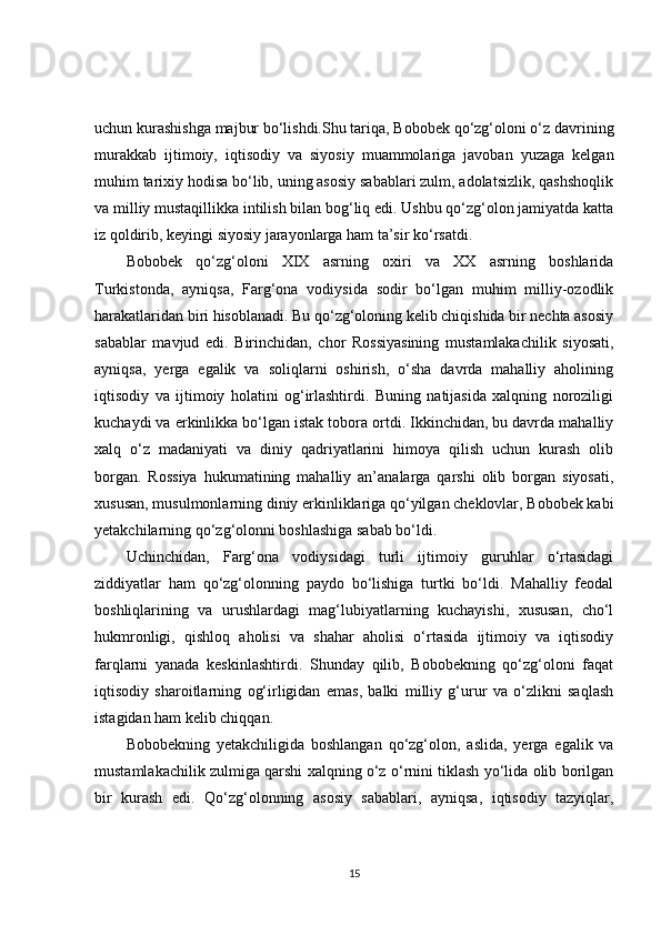 uchun kurashishga majbur bo‘lishdi.Shu tariqa, Bobobek qo‘zg‘oloni o‘z davrining
murakkab   ijtimoiy,   iqtisodiy   va   siyosiy   muammolariga   javoban   yuzaga   kelgan
muhim tarixiy hodisa bo‘lib, uning asosiy sabablari zulm, adolatsizlik, qashshoqlik
va milliy mustaqillikka intilish bilan bog‘liq edi. Ushbu qo‘zg‘olon jamiyatda katta
iz qoldirib, keyingi siyosiy jarayonlarga ham ta’sir ko‘rsatdi.
Bobobek   qo‘zg‘oloni   XIX   asrning   oxiri   va   XX   asrning   boshlarida
Turkistonda,   ayniqsa,   Farg‘ona   vodiysida   sodir   bo‘lgan   muhim   milliy-ozodlik
harakatlaridan biri hisoblanadi. Bu qo‘zg‘oloning kelib chiqishida bir nechta asosiy
sabablar   mavjud   edi.   Birinchidan,   chor   Rossiyasining   mustamlakachilik   siyosati,
ayniqsa,   yerga   egalik   va   soliqlarni   oshirish,   o‘sha   davrda   mahalliy   aholining
iqtisodiy   va   ijtimoiy   holatini   og‘irlashtirdi.   Buning   natijasida   xalqning   noroziligi
kuchaydi va erkinlikka bo‘lgan istak tobora ortdi. Ikkinchidan, bu davrda mahalliy
xalq   o‘z   madaniyati   va   diniy   qadriyatlarini   himoya   qilish   uchun   kurash   olib
borgan.   Rossiya   hukumatining   mahalliy   an’analarga   qarshi   olib   borgan   siyosati,
xususan, musulmonlarning diniy erkinliklariga qo‘yilgan cheklovlar, Bobobek kabi
yetakchilarning qo‘zg‘olonni boshlashiga sabab bo‘ldi.
Uchinchidan,   Farg‘ona   vodiysidagi   turli   ijtimoiy   guruhlar   o‘rtasidagi
ziddiyatlar   ham   qo‘zg‘olonning   paydo   bo‘lishiga   turtki   bo‘ldi.   Mahalliy   feodal
boshliqlarining   va   urushlardagi   mag‘lubiyatlarning   kuchayishi,   xususan,   cho‘l
hukmronligi,   qishloq   aholisi   va   shahar   aholisi   o‘rtasida   ijtimoiy   va   iqtisodiy
farqlarni   yanada   keskinlashtirdi.   Shunday   qilib,   Bobobekning   qo‘zg‘oloni   faqat
iqtisodiy   sharoitlarning   og‘irligidan   emas,   balki   milliy   g‘urur   va   o‘zlikni   saqlash
istagidan ham kelib chiqqan.
Bobobekning   yetakchiligida   boshlangan   qo‘zg‘olon,   aslida,   yerga   egalik   va
mustamlakachilik zulmiga qarshi xalqning o‘z o‘rnini tiklash yo‘lida olib borilgan
bir   kurash   edi.   Qo‘zg‘olonning   asosiy   sabablari,   ayniqsa,   iqtisodiy   tazyiqlar,
15 