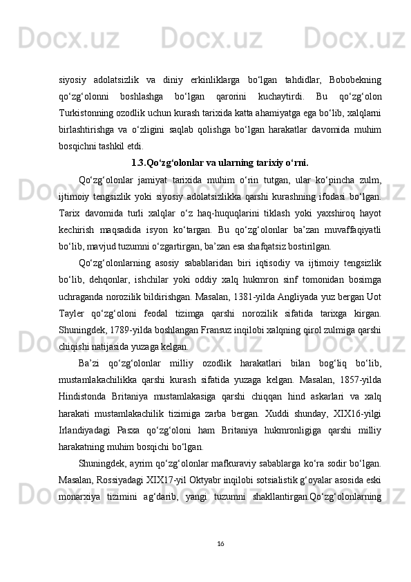 siyosiy   adolatsizlik   va   diniy   erkinliklarga   bo‘lgan   tahdidlar,   Bobobekning
qo‘zg‘olonni   boshlashga   bo‘lgan   qarorini   kuchaytirdi.   Bu   qo‘zg‘olon
Turkistonning ozodlik uchun kurash tarixida katta ahamiyatga ega bo‘lib, xalqlarni
birlashtirishga   va   o‘zligini   saqlab   qolishga   bo‘lgan   harakatlar   davomida   muhim
bosqichni tashkil etdi.
1.3.Qo‘zg‘olonlar va ularning tarixiy o‘rni.
Qo‘zg‘olonlar   jamiyat   tarixida   muhim   o‘rin   tutgan,   ular   ko‘pincha   zulm,
ijtimoiy   tengsizlik   yoki   siyosiy   adolatsizlikka   qarshi   kurashning   ifodasi   bo‘lgan.
Tarix   davomida   turli   xalqlar   o‘z   haq-huquqlarini   tiklash   yoki   yaxshiroq   hayot
kechirish   maqsadida   isyon   ko‘targan.   Bu   qo‘zg‘olonlar   ba’zan   muvaffaqiyatli
bo‘lib, mavjud tuzumni o‘zgartirgan, ba’zan esa shafqatsiz bostirilgan.
Qo‘zg‘olonlarning   asosiy   sabablaridan   biri   iqtisodiy   va   ijtimoiy   tengsizlik
bo‘lib,   dehqonlar,   ishchilar   yoki   oddiy   xalq   hukmron   sinf   tomonidan   bosimga
uchraganda norozilik bildirishgan. Masalan, 1381-yilda Angliyada yuz bergan Uot
Tayler   qo‘zg‘oloni   feodal   tizimga   qarshi   norozilik   sifatida   tarixga   kirgan.
Shuningdek, 1789-yilda boshlangan Fransuz inqilobi xalqning qirol zulmiga qarshi
chiqishi natijasida yuzaga kelgan.
Ba’zi   qo‘zg‘olonlar   milliy   ozodlik   harakatlari   bilan   bog‘liq   bo‘lib,
mustamlakachilikka   qarshi   kurash   sifatida   yuzaga   kelgan.   Masalan,   1857-yilda
Hindistonda   Britaniya   mustamlakasiga   qarshi   chiqqan   hind   askarlari   va   xalq
harakati   mustamlakachilik   tizimiga   zarba   bergan.   Xuddi   shunday,   XIX16-yilgi
Irlandiyadagi   Pasxa   qo‘zg‘oloni   ham   Britaniya   hukmronligiga   qarshi   milliy
harakatning muhim bosqichi bo‘lgan.
Shuningdek, ayrim qo‘zg‘olonlar mafkuraviy sabablarga ko‘ra sodir bo‘lgan.
Masalan, Rossiyadagi XIX17-yil Oktyabr inqilobi sotsialistik g‘oyalar asosida eski
monarxiya   tizimini   ag‘darib,   yangi   tuzumni   shakllantirgan.Qo‘zg‘olonlarning
16 