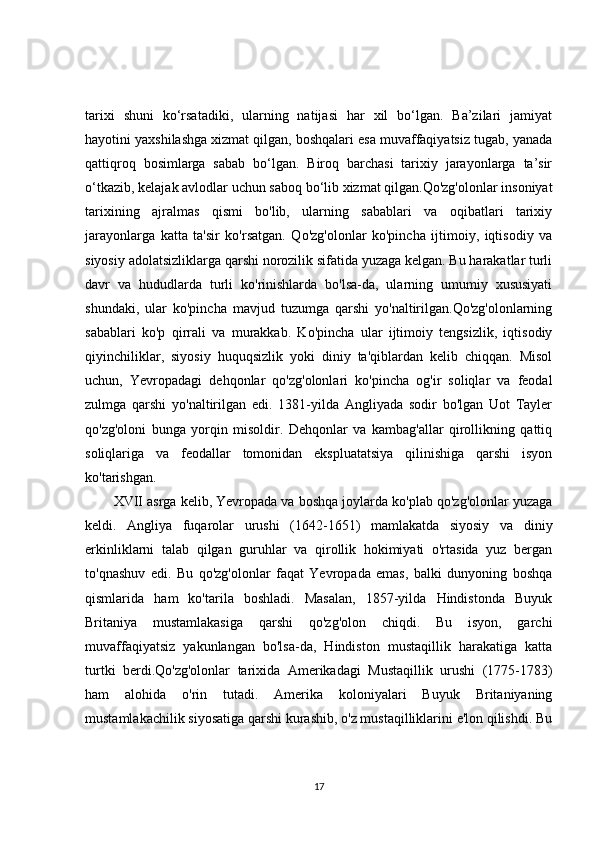tarixi   shuni   ko‘rsatadiki,   ularning   natijasi   har   xil   bo‘lgan.   Ba’zilari   jamiyat
hayotini yaxshilashga xizmat qilgan, boshqalari esa muvaffaqiyatsiz tugab, yanada
qattiqroq   bosimlarga   sabab   bo‘lgan.   Biroq   barchasi   tarixiy   jarayonlarga   ta’sir
o‘tkazib, kelajak avlodlar uchun saboq bo‘lib xizmat qilgan.Qo'zg'olonlar insoniyat
tarixining   ajralmas   qismi   bo'lib,   ularning   sabablari   va   oqibatlari   tarixiy
jarayonlarga   katta   ta'sir   ko'rsatgan.   Qo'zg'olonlar   ko'pincha   ijtimoiy,   iqtisodiy   va
siyosiy adolatsizliklarga qarshi norozilik sifatida yuzaga kelgan. Bu harakatlar turli
davr   va   hududlarda   turli   ko'rinishlarda   bo'lsa-da,   ularning   umumiy   xususiyati
shundaki,   ular   ko'pincha   mavjud   tuzumga   qarshi   yo'naltirilgan.Qo'zg'olonlarning
sabablari   ko'p   qirrali   va   murakkab.   Ko'pincha   ular   ijtimoiy   tengsizlik,   iqtisodiy
qiyinchiliklar,   siyosiy   huquqsizlik   yoki   diniy   ta'qiblardan   kelib   chiqqan.   Misol
uchun,   Yevropadagi   dehqonlar   qo'zg'olonlari   ko'pincha   og'ir   soliqlar   va   feodal
zulmga   qarshi   yo'naltirilgan   edi.   1381-yilda   Angliyada   sodir   bo'lgan   Uot   Tayler
qo'zg'oloni   bunga   yorqin   misoldir.   Dehqonlar   va   kambag'allar   qirollikning   qattiq
soliqlariga   va   feodallar   tomonidan   ekspluatatsiya   qilinishiga   qarshi   isyon
ko'tarishgan.
XVII asrga kelib, Yevropada va boshqa joylarda ko'plab qo'zg'olonlar yuzaga
keldi.   Angliya   fuqarolar   urushi   (1642-1651)   mamlakatda   siyosiy   va   diniy
erkinliklarni   talab   qilgan   guruhlar   va   qirollik   hokimiyati   o'rtasida   yuz   bergan
to'qnashuv   edi.   Bu   qo'zg'olonlar   faqat   Yevropada   emas,   balki   dunyoning   boshqa
qismlarida   ham   ko'tarila   boshladi.   Masalan,   1857-yilda   Hindistonda   Buyuk
Britaniya   mustamlakasiga   qarshi   qo'zg'olon   chiqdi.   Bu   isyon,   garchi
muvaffaqiyatsiz   yakunlangan   bo'lsa-da,   Hindiston   mustaqillik   harakatiga   katta
turtki   berdi.Qo'zg'olonlar   tarixida   Amerikadagi   Mustaqillik   urushi   (1775-1783)
ham   alohida   o'rin   tutadi.   Amerika   koloniyalari   Buyuk   Britaniyaning
mustamlakachilik siyosatiga qarshi kurashib, o'z mustaqilliklarini e'lon qilishdi. Bu
17