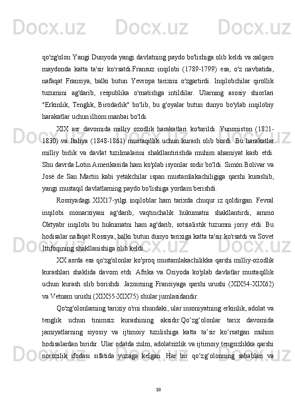 qo'zg'olon Yangi Dunyoda yangi davlatning paydo bo'lishiga olib keldi va xalqaro
maydonda   katta   ta'sir   ko'rsatdi.Fransuz   inqilobi   (1789-1799)   esa,   o'z   navbatida,
nafaqat   Fransiya,   balki   butun   Yevropa   tarixini   o'zgartirdi.   Inqilobchilar   qirollik
tuzumini   ag'darib,   respublika   o'rnatishga   intildilar.   Ularning   asosiy   shiorlari
"Erkinlik,   Tenglik,   Birodarlik"   bo'lib,   bu   g'oyalar   butun   dunyo   bo'ylab   inqilobiy
harakatlar uchun ilhom manbai bo'ldi.
XIX   asr   davomida   milliy   ozodlik   harakatlari   ko'tarildi.   Yunoniston   (1821-
1830)   va   Italiya   (1848-1861)   mustaqillik   uchun   kurash   olib   bordi.   Bu   harakatlar
milliy   birlik   va   davlat   tuzilmalarini   shakllantirishda   muhim   ahamiyat   kasb   etdi.
Shu davrda Lotin Amerikasida ham ko'plab isyonlar sodir bo'ldi. Simón Bolívar va
José   de   San   Martín   kabi   yetakchilar   ispan   mustamlakachiligiga   qarshi   kurashib,
yangi mustaqil davlatlarning paydo bo'lishiga yordam berishdi.
Rossiyadagi   XIX17-yilgi   inqiloblar   ham   tarixda   chuqur   iz   qoldirgan.   Fevral
inqilobi   monarxiyani   ag'darib,   vaqtinchalik   hukumatni   shakllantirdi,   ammo
Oktyabr   inqilobi   bu   hukumatni   ham   ag'darib,   sotsialistik   tuzumni   joriy   etdi.   Bu
hodisalar nafaqat Rossiya, balki butun dunyo tarixiga katta ta'sir ko'rsatdi va Sovet
Ittifoqining shakllanishiga olib keldi.
XX asrda esa qo'zg'olonlar ko'proq mustamlakachilikka qarshi milliy-ozodlik
kurashlari   shaklida   davom   etdi.   Afrika   va   Osiyoda   ko'plab   davlatlar   mustaqillik
uchun   kurash   olib   borishdi.   Jazoirning   Fransiyaga   qarshi   urushi   (XIX54-XIX62)
va Vetnam urushi (XIX55-XIX75) shular jumlasidandir.
Qo'zg'olonlarning tarixiy o'rni shundaki, ular insoniyatning erkinlik, adolat va
tenglik   uchun   tinimsiz   kurashining   aksidir.Qo‘zg‘olonlar   tarix   davomida
jamiyatlarning   siyosiy   va   ijtimoiy   tuzilishiga   katta   ta’sir   ko‘rsatgan   muhim
hodisalardan biridir. Ular odatda zulm, adolatsizlik va ijtimoiy tengsizlikka qarshi
norozilik   ifodasi   sifatida   yuzaga   kelgan.   Har   bir   qo‘zg‘olonning   sabablari   va
18