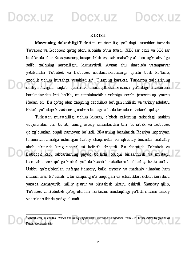 KIRISH
Mavzuning   dolzarbligi :Turkiston   mustaqilligi   yo‘lidagi   kurashlar   tarixida
To‘rabek   va   Bobobek   qo‘zg‘oloni   alohida   o‘rin   tutadi.   XIX   asr   oxiri   va   XX   asr
boshlarida chor Rossiyasining bosqinchilik siyosati mahalliy aholini og‘ir ahvolga
solib,   xalqning   noroziligini   kuchaytirdi.   Aynan   shu   sharoitda   vatanparvar
yetakchilar   To‘rabek   va   Bobobek   mustamlakachilarga   qarshi   bosh   ko‘tarib,
ozodlik   uchun   kurashga   yetakladilar 1
.   Ularning   harakati   Turkiston   xalqlarining
milliy   o‘zligini   saqlab   qolish   va   mustaqillikka   erishish   yo‘lidagi   fidokorona
harakatlaridan   biri   bo‘lib,   mustamlakachilik   zulmiga   qarshi   jasoratning   yorqin
ifodasi edi. Bu qo‘zg‘olon xalqning ozodlikka bo‘lgan intilishi va tarixiy adolatni
tiklash yo‘lidagi kurashining muhim bo‘lagi sifatida tarixda muhrlanib qolgan.
Turkiston   mustaqilligi   uchun   kurash,   o‘zbek   xalqining   tarixidagi   muhim
voqealardan   biri   bo‘lib,   uning   asosiy   sahnalaridan   biri   To‘rabek   va   Bobobek
qo‘zg‘olonlari   orqali   namoyon   bo‘ladi.   20-asrning   boshlarida   Rossiya   imperiyasi
tomonidan   amalga   oshirilgan   harbiy   chaqiruvlar   va   iqtisodiy   bosimlar   mahalliy
aholi   o‘rtasida   keng   norozilikni   keltirib   chiqardi.   Bu   sharoitda   To‘rabek   va
Bobobek   kabi   rahbarlarning   paydo   bo‘lishi,   xalqni   birlashtirish   va   mustaqil
turmush tarzini qo‘lga kiritish yo‘lida kuchli harakatlarni boshlashga turtki bo‘ldi.
Ushbu   qo‘zg‘olonlar,   nafaqat   ijtimoiy,   balki   siyosiy   va   madaniy   jihatdan   ham
muhim ta'sir ko‘rsatdi. Ular xalqning o‘z huquqlari va erkinliklari uchun kurashini
yanada   kuchaytirib,   milliy   g‘urur   va   birlashish   hissini   oshirdi.   Shunday   qilib,
To‘rabek va Bobobek qo‘zg‘olonlari Turkiston mustaqilligi yo‘lida muhim tarixiy
voqealar sifatida yodga olinadi.
1
  Abdullaeva, Z. (2016).  O‘zbek tarixida qo‘zg‘olonlar: To‘rabek va Bobobek.  Toshkent: O‘zbekiston Respublikasi
Fanlar Akademiyasi. 
2 