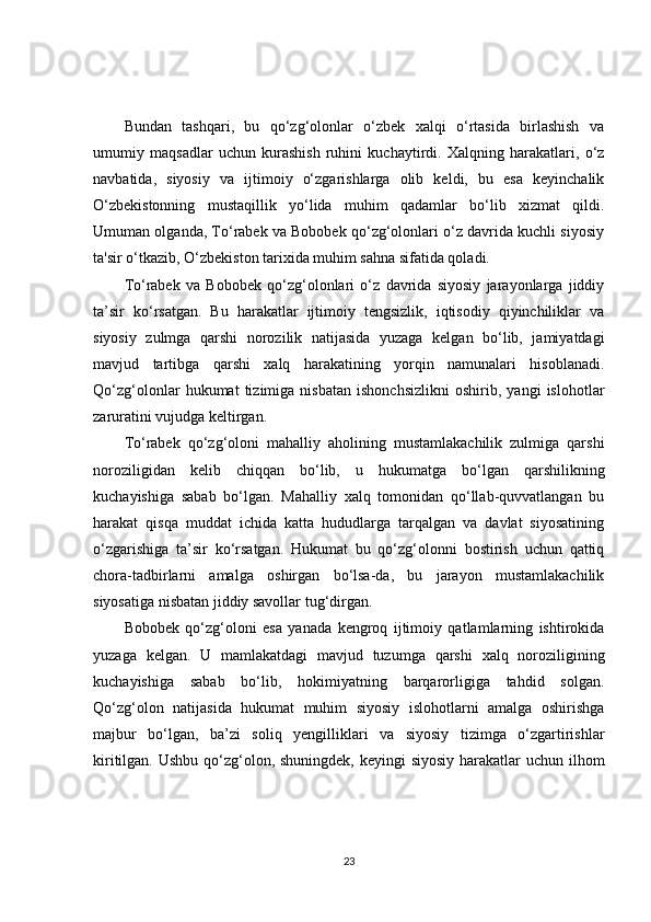 Bundan   tashqari,   bu   qo‘zg‘olonlar   o‘zbek   xalqi   o‘rtasida   birlashish   va
umumiy   maqsadlar   uchun   kurashish   ruhini   kuchaytirdi.   Xalqning   harakatlari,   o‘z
navbatida,   siyosiy   va   ijtimoiy   o‘zgarishlarga   olib   keldi,   bu   esa   keyinchalik
O‘zbekistonning   mustaqillik   yo‘lida   muhim   qadamlar   bo‘lib   xizmat   qildi.
Umuman olganda, To‘rabek va Bobobek qo‘zg‘olonlari o‘z davrida kuchli siyosiy
ta'sir o‘tkazib, O‘zbekiston tarixida muhim sahna sifatida qoladi.
To‘rabek   va   Bobobek   qo‘zg‘olonlari   o‘z   davrida   siyosiy   jarayonlarga   jiddiy
ta’sir   ko‘rsatgan.   Bu   harakatlar   ijtimoiy   tengsizlik,   iqtisodiy   qiyinchiliklar   va
siyosiy   zulmga   qarshi   norozilik   natijasida   yuzaga   kelgan   bo‘lib,   jamiyatdagi
mavjud   tartibga   qarshi   xalq   harakatining   yorqin   namunalari   hisoblanadi.
Qo‘zg‘olonlar   hukumat   tizimiga   nisbatan   ishonchsizlikni   oshirib,   yangi   islohotlar
zaruratini vujudga keltirgan.
To‘rabek   qo‘zg‘oloni   mahalliy   aholining   mustamlakachilik   zulmiga   qarshi
noroziligidan   kelib   chiqqan   bo‘lib,   u   hukumatga   bo‘lgan   qarshilikning
kuchayishiga   sabab   bo‘lgan.   Mahalliy   xalq   tomonidan   qo‘llab-quvvatlangan   bu
harakat   qisqa   muddat   ichida   katta   hududlarga   tarqalgan   va   davlat   siyosatining
o‘zgarishiga   ta’sir   ko‘rsatgan.   Hukumat   bu   qo‘zg‘olonni   bostirish   uchun   qattiq
chora-tadbirlarni   amalga   oshirgan   bo‘lsa-da,   bu   jarayon   mustamlakachilik
siyosatiga nisbatan jiddiy savollar tug‘dirgan.
Bobobek   qo‘zg‘oloni   esa   yanada   kengroq   ijtimoiy   qatlamlarning   ishtirokida
yuzaga   kelgan.   U   mamlakatdagi   mavjud   tuzumga   qarshi   xalq   noroziligining
kuchayishiga   sabab   bo‘lib,   hokimiyatning   barqarorligiga   tahdid   solgan.
Qo‘zg‘olon   natijasida   hukumat   muhim   siyosiy   islohotlarni   amalga   oshirishga
majbur   bo‘lgan,   ba’zi   soliq   yengilliklari   va   siyosiy   tizimga   o‘zgartirishlar
kiritilgan. Ushbu qo‘zg‘olon, shuningdek,  keyingi siyosiy harakatlar  uchun ilhom
23 
