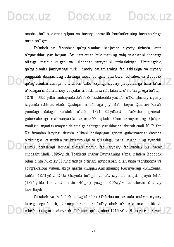 manbai   bo‘lib   xizmat   qilgan   va   boshqa   norozilik   harakatlarining   boshlanishiga
turtki bo‘lgan.
To‘rabek   va   Bobobek   qo‘zg‘olonlari   natijasida   siyosiy   tizimda   katta
o‘zgarishlar   yuz   bergan.   Bu   harakatlar   hukumatning   xalq   talablarini   inobatga
olishga   majbur   qilgan   va   islohotlar   jarayonini   tezlashtirgan.   Shuningdek,
qo‘zg‘olonlar   jamiyatdagi   turli   ijtimoiy   qatlamlarning   faollashishiga   va   siyosiy
ongganlik   darajasining   oshishiga   sabab   bo‘lgan.   Shu   bois,   To‘rabek   va   Bobobek
qo‘zg‘olonlari   nafaqat   o‘z   davri,   balki   keyingi   siyosiy   jarayonlarga   ham   ta’sir
o‘tkazgan muhim tarixiy voqealar sifatida tarix sahifalarida o‘z o‘rniga ega bo‘ldi.
1870—1906-yillar mobaynida Jo rabek Toshkentda yashab, o lka ijtimoiy-siyosiyʻ ʻ
xayotida   ishtirok   etadi.   Qashqar   mahallasiga   joylashib,   keyin   Qorasuv   kanali
yonidagi   dalaga   ko‘chib   o‘tadi.   1871—82-yillarda   Turkiston   general-
gubernatorligi   ma muriyatida   tarjimonlik   qiladi.   Chor   armiyasining   Qo qon	
ʼ ʻ
xonligini tugatish maqsadida amalga oshirgan yurishlarida ishtirok etadi. K. P. fon
Kaufmandan   keyingi   davrda   o lkani   boshqargan   general-gubernatorlar   davrida	
ʻ
o zining   o lka   ustidan   rus   hukmronligi   to g risidagi,   mahalliy   aholining   ayanchli	
ʻ ʻ ʻ ʻ
ahvoli   borasidagi   keskin   fikrlari   uchun   faol   siyosiy   faoliyatdan   bir   qadar
chetlashtiriladi.   1895-yilda   Toshkent   shahar   Dumasining   a zosi   sifatida   Bobobek	
ʼ
bilan   birga   Nikolay   II   ning   taxtga   o tirishi   munosabati   bilan   unga   tabriknoma   va	
ʻ
sovg a-salom   yuborilishiga   qarshi   chiqqan.Amerikaning   Rossiyadagi   elchixonasi	
ʻ
kotibi,   1873-yilda   O rta   Osiyoda   bo lgan   va   o z   sayohati   haqida   ajoyib   kitob	
ʻ ʻ ʻ
(1876-yilda   Londonda   nashr   etilgan)   yozgan   E.Skayler   Jo rabekni   shunday	
ʻ
tavsiflaydi.
To‘rabek   va   Bobobek   qo‘zg‘olonlari   O‘zbekiston   tarixida   muhim   siyosiy
ta'sirga   ega   bo‘lib,   ularning   harakati   mahalliy   aholi   o‘rtasida   mustaqillik   va
erkinlik  istagini   kuchaytirdi.  To‘rabek  qo‘zg‘oloni  1916-yilda  Rossiya   imperiyasi
24 