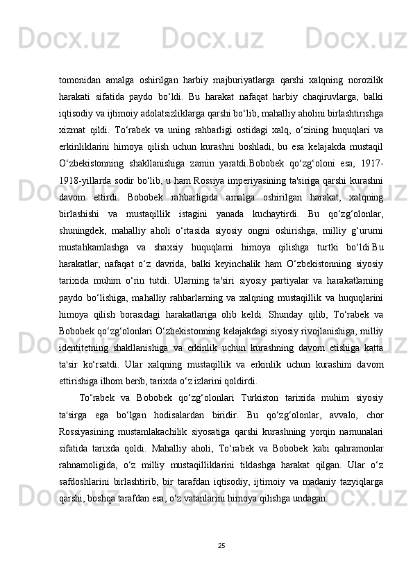tomonidan   amalga   oshirilgan   harbiy   majburiyatlarga   qarshi   xalqning   norozilik
harakati   sifatida   paydo   bo‘ldi.   Bu   harakat   nafaqat   harbiy   chaqiruvlarga,   balki
iqtisodiy va ijtimoiy adolatsizliklarga qarshi bo‘lib, mahalliy aholini birlashtirishga
xizmat   qildi.   To‘rabek   va   uning   rahbarligi   ostidagi   xalq,   o‘zining   huquqlari   va
erkinliklarini   himoya   qilish   uchun   kurashni   boshladi,   bu   esa   kelajakda   mustaqil
O‘zbekistonning   shakllanishiga   zamin   yaratdi.Bobobek   qo‘zg‘oloni   esa,   1917-
1918-yillarda sodir bo‘lib, u ham Rossiya imperiyasining ta'siriga qarshi kurashni
davom   ettirdi.   Bobobek   rahbarligida   amalga   oshirilgan   harakat,   xalqning
birlashishi   va   mustaqillik   istagini   yanada   kuchaytirdi.   Bu   qo‘zg‘olonlar,
shuningdek,   mahalliy   aholi   o‘rtasida   siyosiy   ongni   oshirishga,   milliy   g‘ururni
mustahkamlashga   va   shaxsiy   huquqlarni   himoya   qilishga   turtki   bo‘ldi.Bu
harakatlar,   nafaqat   o‘z   davrida,   balki   keyinchalik   ham   O‘zbekistonning   siyosiy
tarixida   muhim   o‘rin   tutdi.   Ularning   ta'siri   siyosiy   partiyalar   va   harakatlarning
paydo   bo‘lishiga,   mahalliy   rahbarlarning   va   xalqning   mustaqillik   va   huquqlarini
himoya   qilish   borasidagi   harakatlariga   olib   keldi.   Shunday   qilib,   To‘rabek   va
Bobobek qo‘zg‘olonlari O‘zbekistonning kelajakdagi siyosiy rivojlanishiga, milliy
identitetning   shakllanishiga   va   erkinlik   uchun   kurashning   davom   etishiga   katta
ta'sir   ko‘rsatdi.   Ular   xalqning   mustaqillik   va   erkinlik   uchun   kurashini   davom
ettirishiga ilhom berib, tarixda o‘z izlarini qoldirdi.
To‘rabek   va   Bobobek   qo‘zg‘olonlari   Turkiston   tarixida   muhim   siyosiy
ta'sirga   ega   bo‘lgan   hodisalardan   biridir.   Bu   qo‘zg‘olonlar,   avvalo,   chor
Rossiyasining   mustamlakachilik   siyosatiga   qarshi   kurashning   yorqin   namunalari
sifatida   tarixda   qoldi.   Mahalliy   aholi,   To‘rabek   va   Bobobek   kabi   qahramonlar
rahnamoligida,   o‘z   milliy   mustaqilliklarini   tiklashga   harakat   qilgan.   Ular   o‘z
safdoshlarini   birlashtirib,   bir   tarafdan   iqtisodiy,   ijtimoiy   va   madaniy   tazyiqlarga
qarshi, boshqa tarafdan esa, o‘z vatanlarini himoya qilishga undagan.
25 