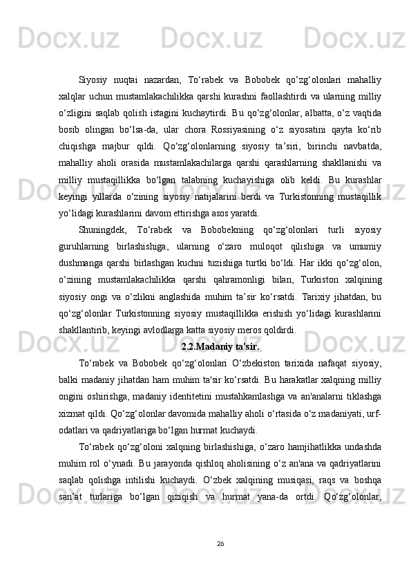 Siyosiy   nuqtai   nazardan,   To‘rabek   va   Bobobek   qo‘zg‘olonlari   mahalliy
xalqlar uchun mustamlakachilikka qarshi  kurashni  faollashtirdi  va ularning milliy
o‘zligini   saqlab   qolish   istagini   kuchaytirdi.   Bu   qo‘zg‘olonlar,   albatta,   o‘z   vaqtida
bosib   olingan   bo‘lsa-da,   ular   chora   Rossiyasining   o‘z   siyosatini   qayta   ko‘rib
chiqishga   majbur   qildi.   Qo‘zg‘olonlarning   siyosiy   ta’siri,   birinchi   navbatda,
mahalliy   aholi   orasida   mustamlakachilarga   qarshi   qarashlarning   shakllanishi   va
milliy   mustaqillikka   bo‘lgan   talabning   kuchayishiga   olib   keldi.   Bu   kurashlar
keyingi   yillarda   o‘zining   siyosiy   natijalarini   berdi   va   Turkistonning   mustaqillik
yo‘lidagi kurashlarini davom ettirishga asos yaratdi.
Shuningdek,   To‘rabek   va   Bobobekning   qo‘zg‘olonlari   turli   siyosiy
guruhlarning   birlashishiga,   ularning   o‘zaro   muloqot   qilishiga   va   umumiy
dushmanga   qarshi   birlashgan   kuchni   tuzishiga   turtki   bo‘ldi.   Har   ikki   qo‘zg‘olon,
o‘zining   mustamlakachilikka   qarshi   qahramonligi   bilan,   Turkiston   xalqining
siyosiy   ongi   va   o‘zlikni   anglashida   muhim   ta’sir   ko‘rsatdi.   Tarixiy   jihatdan,   bu
qo‘zg‘olonlar   Turkistonning   siyosiy   mustaqillikka   erishish   yo‘lidagi   kurashlarini
shakllantirib, keyingi avlodlarga katta siyosiy meros qoldirdi.
2.2.Madaniy ta'sir.
To‘rabek   va   Bobobek   qo‘zg‘olonlari   O‘zbekiston   tarixida   nafaqat   siyosiy,
balki madaniy jihatdan ham  muhim ta'sir  ko‘rsatdi. Bu harakatlar xalqning milliy
ongini   oshirishga,   madaniy   identitetini   mustahkamlashga   va   an'analarni   tiklashga
xizmat qildi. Qo‘zg‘olonlar davomida mahalliy aholi o‘rtasida o‘z madaniyati, urf-
odatlari va qadriyatlariga bo‘lgan hurmat kuchaydi.
To‘rabek   qo‘zg‘oloni   xalqning   birlashishiga,   o‘zaro   hamjihatlikka   undashda
muhim  rol  o‘ynadi. Bu  jarayonda  qishloq aholisining  o‘z  an'ana  va qadriyatlarini
saqlab   qolishga   intilishi   kuchaydi.   O‘zbek   xalqining   musiqasi,   raqs   va   boshqa
san’at   turlariga   bo‘lgan   qiziqish   va   hurmat   yana-da   ortdi.   Qo‘zg‘olonlar,
26 