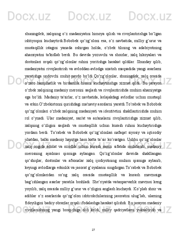 shuningdek,   xalqning   o‘z   madaniyatini   himoya   qilish   va   rivojlantirishga   bo‘lgan
ishtiyoqini   kuchaytirdi.Bobobek   qo‘zg‘oloni   esa,   o‘z   navbatida,   milliy   g‘urur   va
mustaqillik   istagini   yanada   oshirgan   holda,   o‘zbek   tilining   va   adabiyotining
ahamiyatini   ta'kidlab   berdi.   Bu   davrda   yozuvchi   va   shoirlar,   xalq   hikoyalari   va
dostonlari   orqali   qo‘zg‘olonlar   ruhini   yoritishga   harakat   qildilar.   Shunday   qilib,
madaniyatni rivojlantirish va avloddan-avlodga uzatish maqsadida  yangi  asarlarni
yaratishga   undovchi   muhit   paydo   bo‘ldi.Qo‘zg‘olonlar,   shuningdek,   xalq   orasida
o‘zaro   hamjihatlik   va   birdamlik   hissini   kuchaytirishga   xizmat   qildi.   Bu   jarayon
o‘zbek xalqining madaniy merosini saqlash va rivojlantirishda muhim ahamiyatga
ega   bo‘ldi.   Madaniy   ta'sirlar,   o‘z   navbatida,   kelajakdagi   avlodlar   uchun   mustaqil
va erkin O‘zbekistonni qurishdagi ma'naviy asoslarni yaratdi.To‘rabek va Bobobek
qo‘zg‘olonlari o‘zbek xalqining madaniyati va identitetini shakllantirishda muhim
rol   o‘ynadi.   Ular   madaniyat,   san'at   va   an'analarni   rivojlantirishga   xizmat   qilib,
xalqning   o‘zligini   saqlash   va   mustaqillik   uchun   kurash   ruhini   kuchaytirishga
yordam   berdi.   To‘rabek   va   Bobobek   qo‘zg‘olonlari   nafaqat   siyosiy   va   iqtisodiy
jihatdan, balki madaniy hayotga ham  katta ta’sir  ko‘rsatgan.  Ushbu qo‘zg‘olonlar
xalq   ongida   adolat   va   ozodlik   uchun   kurash   ramzi   sifatida   muhrlanib,   madaniy
merosning   ajralmas   qismiga   aylangan.   Qo‘zg‘olonlar   davrida   shakllangan
qo‘shiqlar,   dostonlar   va   afsonalar   xalq   ijodiyotining   muhim   qismiga   aylanib,
keyingi avlodlarga erkinlik va jasorat g‘oyalarini singdirgan.To‘rabek va Bobobek
qo‘zg‘olonlaridan   so‘ng   xalq   orasida   mustaqillik   va   kurash   mavzusiga
bag‘ishlangan   asarlar   yaratila   boshladi.   She’riyatda   vatanparvarlik   mavzusi   keng
yoyilib, xalq orasida milliy g‘urur va o‘zligini anglash kuchaydi. Ko‘plab shoir va
adiblar   o‘z   asarlarida   qo‘zg‘olon   ishtirokchilarining   jasoratini   ulug‘lab,   ularning
fidoyiligini badiiy obrazlar orqali ifodalashga harakat qilishdi. Bu jarayon madaniy
rivojlanishning   yangi   bosqichiga   olib   keldi,   milliy   qadriyatlarni   yuksaltirish   va
27