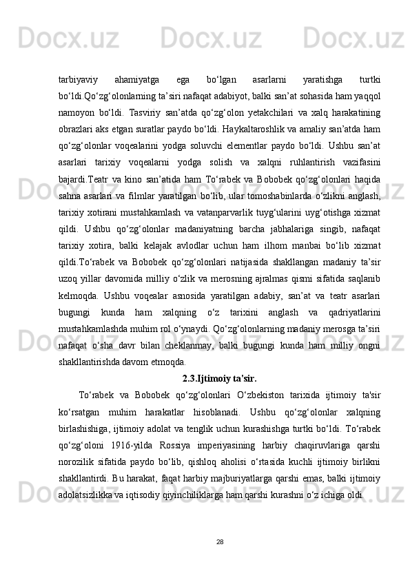 tarbiyaviy   ahamiyatga   ega   bo‘lgan   asarlarni   yaratishga   turtki
bo‘ldi.Qo‘zg‘olonlarning ta’siri nafaqat adabiyot, balki san’at sohasida ham yaqqol
namoyon   bo‘ldi.   Tasviriy   san’atda   qo‘zg‘olon   yetakchilari   va   xalq   harakatining
obrazlari aks etgan suratlar paydo bo‘ldi. Haykaltaroshlik va amaliy san’atda ham
qo‘zg‘olonlar   voqealarini   yodga   soluvchi   elementlar   paydo   bo‘ldi.   Ushbu   san’at
asarlari   tarixiy   voqealarni   yodga   solish   va   xalqni   ruhlantirish   vazifasini
bajardi.Teatr   va   kino   san’atida   ham   To‘rabek   va   Bobobek   qo‘zg‘olonlari   haqida
sahna   asarlari   va  filmlar   yaratilgan   bo‘lib,  ular   tomoshabinlarda   o‘zlikni   anglash,
tarixiy   xotirani   mustahkamlash   va   vatanparvarlik   tuyg‘ularini   uyg‘otishga   xizmat
qildi.   Ushbu   qo‘zg‘olonlar   madaniyatning   barcha   jabhalariga   singib,   nafaqat
tarixiy   xotira,   balki   kelajak   avlodlar   uchun   ham   ilhom   manbai   bo‘lib   xizmat
qildi.To‘rabek   va   Bobobek   qo‘zg‘olonlari   natijasida   shakllangan   madaniy   ta’sir
uzoq  yillar   davomida   milliy  o‘zlik  va   merosning   ajralmas   qismi   sifatida   saqlanib
kelmoqda.   Ushbu   voqealar   asnosida   yaratilgan   adabiy,   san’at   va   teatr   asarlari
bugungi   kunda   ham   xalqning   o‘z   tarixini   anglash   va   qadriyatlarini
mustahkamlashda muhim rol o‘ynaydi. Qo‘zg‘olonlarning madaniy merosga ta’siri
nafaqat   o‘sha   davr   bilan   cheklanmay,   balki   bugungi   kunda   ham   milliy   ongni
shakllantirishda davom etmoqda.
2.3.Ijtimoiy ta'sir.
To‘rabek   va   Bobobek   qo‘zg‘olonlari   O‘zbekiston   tarixida   ijtimoiy   ta'sir
ko‘rsatgan   muhim   harakatlar   hisoblanadi.   Ushbu   qo‘zg‘olonlar   xalqning
birlashishiga, ijtimoiy adolat va tenglik uchun kurashishga turtki bo‘ldi. To‘rabek
qo‘zg‘oloni   1916-yilda   Rossiya   imperiyasining   harbiy   chaqiruvlariga   qarshi
norozilik   sifatida   paydo   bo‘lib,   qishloq   aholisi   o‘rtasida   kuchli   ijtimoiy   birlikni
shakllantirdi. Bu harakat, faqat harbiy majburiyatlarga qarshi emas, balki ijtimoiy
adolatsizlikka va iqtisodiy qiyinchiliklarga ham qarshi kurashni o‘z ichiga oldi.
28 