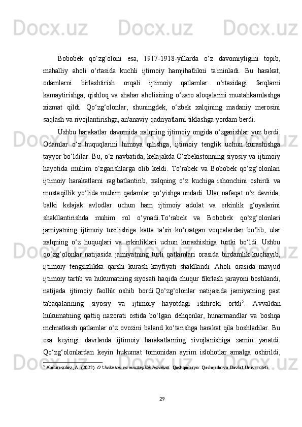 Bobobek   qo‘zg‘oloni   esa,   1917-1918-yillarda   o‘z   davomiyligini   topib,
mahalliy   aholi   o‘rtasida   kuchli   ijtimoiy   hamjihatlikni   ta'minladi.   Bu   harakat,
odamlarni   birlashtirish   orqali   ijtimoiy   qatlamlar   o‘rtasidagi   farqlarni
kamaytirishga,   qishloq   va   shahar   aholisining   o‘zaro   aloqalarini   mustahkamlashga
xizmat   qildi.   Qo‘zg‘olonlar,   shuningdek,   o‘zbek   xalqining   madaniy   merosini
saqlash va rivojlantirishga, an'anaviy qadriyatlarni tiklashga yordam berdi.
Ushbu   harakatlar   davomida   xalqning   ijtimoiy   ongida   o‘zgarishlar   yuz   berdi.
Odamlar   o‘z   huquqlarini   himoya   qilishga,   ijtimoiy   tenglik   uchun   kurashishga
tayyor bo‘ldilar. Bu, o‘z navbatida, kelajakda O‘zbekistonning siyosiy va ijtimoiy
hayotida   muhim   o‘zgarishlarga   olib   keldi.   To‘rabek   va   Bobobek   qo‘zg‘olonlari
ijtimoiy   harakatlarni   rag'batlantirib,   xalqning   o‘z   kuchiga   ishonchini   oshirdi   va
mustaqillik   yo‘lida   muhim   qadamlar   qo‘yishga   undadi.   Ular   nafaqat   o‘z   davrida,
balki   kelajak   avlodlar   uchun   ham   ijtimoiy   adolat   va   erkinlik   g‘oyalarini
shakllantirishda   muhim   rol   o‘ynadi.To‘rabek   va   Bobobek   qo‘zg‘olonlari
jamiyatning   ijtimoiy   tuzilishiga   katta   ta’sir   ko‘rsatgan   voqealardan   bo‘lib,   ular
xalqning   o‘z   huquqlari   va   erkinliklari   uchun   kurashishiga   turtki   bo‘ldi.   Ushbu
qo‘zg‘olonlar   natijasida   jamiyatning   turli   qatlamlari   orasida   birdamlik   kuchayib,
ijtimoiy   tengsizlikka   qarshi   kurash   kayfiyati   shakllandi.   Aholi   orasida   mavjud
ijtimoiy tartib va hukumatning siyosati haqida chuqur fikrlash jarayoni boshlandi,
natijada   ijtimoiy   faollik   oshib   bordi.Qo‘zg‘olonlar   natijasida   jamiyatning   past
tabaqalarining   siyosiy   va   ijtimoiy   hayotdagi   ishtiroki   ortdi 5
.   Avvaldan
hukumatning   qattiq   nazorati   ostida   bo‘lgan   dehqonlar,   hunarmandlar   va   boshqa
mehnatkash qatlamlar  o‘z ovozini  baland ko‘tarishga harakat  qila boshladilar. Bu
esa   keyingi   davrlarda   ijtimoiy   harakatlarning   rivojlanishiga   zamin   yaratdi.
Qo‘zg‘olonlardan   keyin   hukumat   tomonidan   ayrim   islohotlar   amalga   oshirildi,
5
  Abdurasulov, A. (2022).  O‘zbekiston va mustaqillik harakati.  Qashqadaryo: Qashqadaryo Davlat Universiteti. 
29 